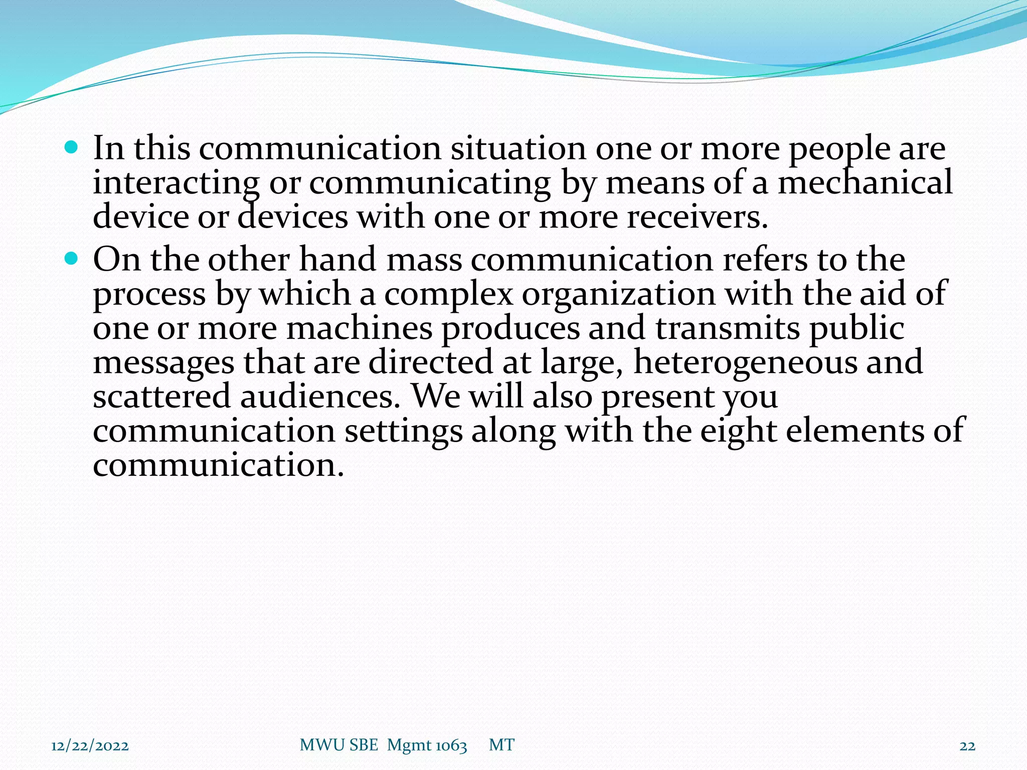  In this communication situation one or more people are
interacting or communicating by means of a mechanical
device or devices with one or more receivers.
 On the other hand mass communication refers to the
process by which a complex organization with the aid of
one or more machines produces and transmits public
messages that are directed at large, heterogeneous and
scattered audiences. We will also present you
communication settings along with the eight elements of
communication.
12/22/2022 MWU SBE Mgmt 1063 MT 22
 