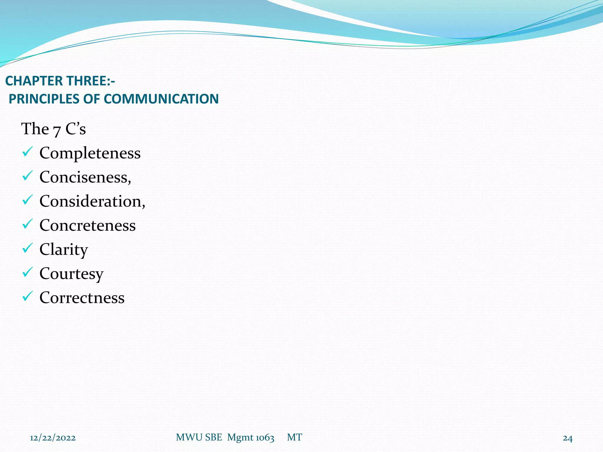 CHAPTER THREE:-
PRINCIPLES OF COMMUNICATION
The 7 C’s
 Completeness
 Conciseness,
 Consideration,
 Concreteness
 Clarity
 Courtesy
 Correctness
12/22/2022 MWU SBE Mgmt 1063 MT 24
 