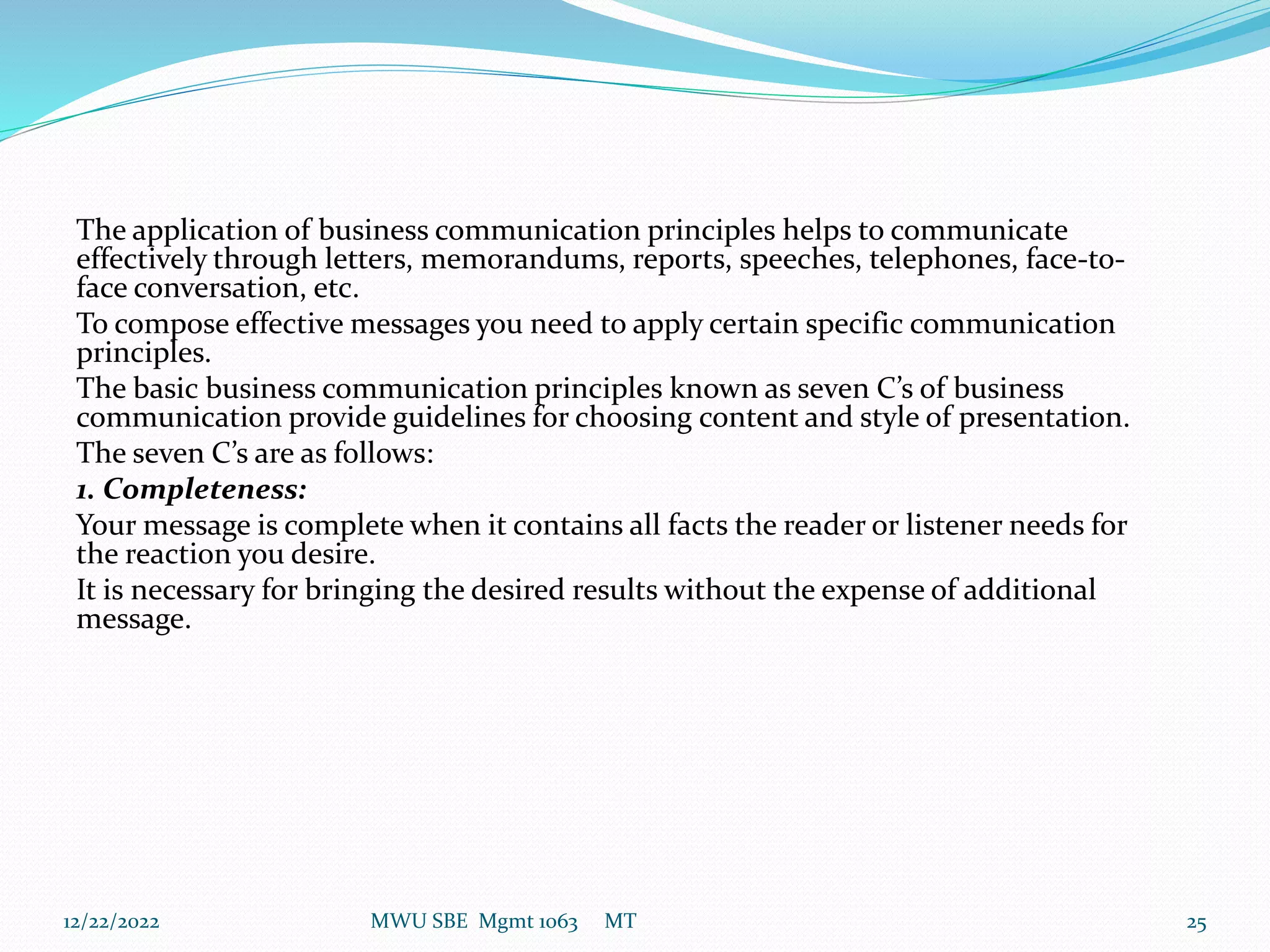 The application of business communication principles helps to communicate
effectively through letters, memorandums, reports, speeches, telephones, face-to-
face conversation, etc.
To compose effective messages you need to apply certain specific communication
principles.
The basic business communication principles known as seven C’s of business
communication provide guidelines for choosing content and style of presentation.
The seven C’s are as follows:
1. Completeness:
Your message is complete when it contains all facts the reader or listener needs for
the reaction you desire.
It is necessary for bringing the desired results without the expense of additional
message.
12/22/2022 MWU SBE Mgmt 1063 MT 25
 