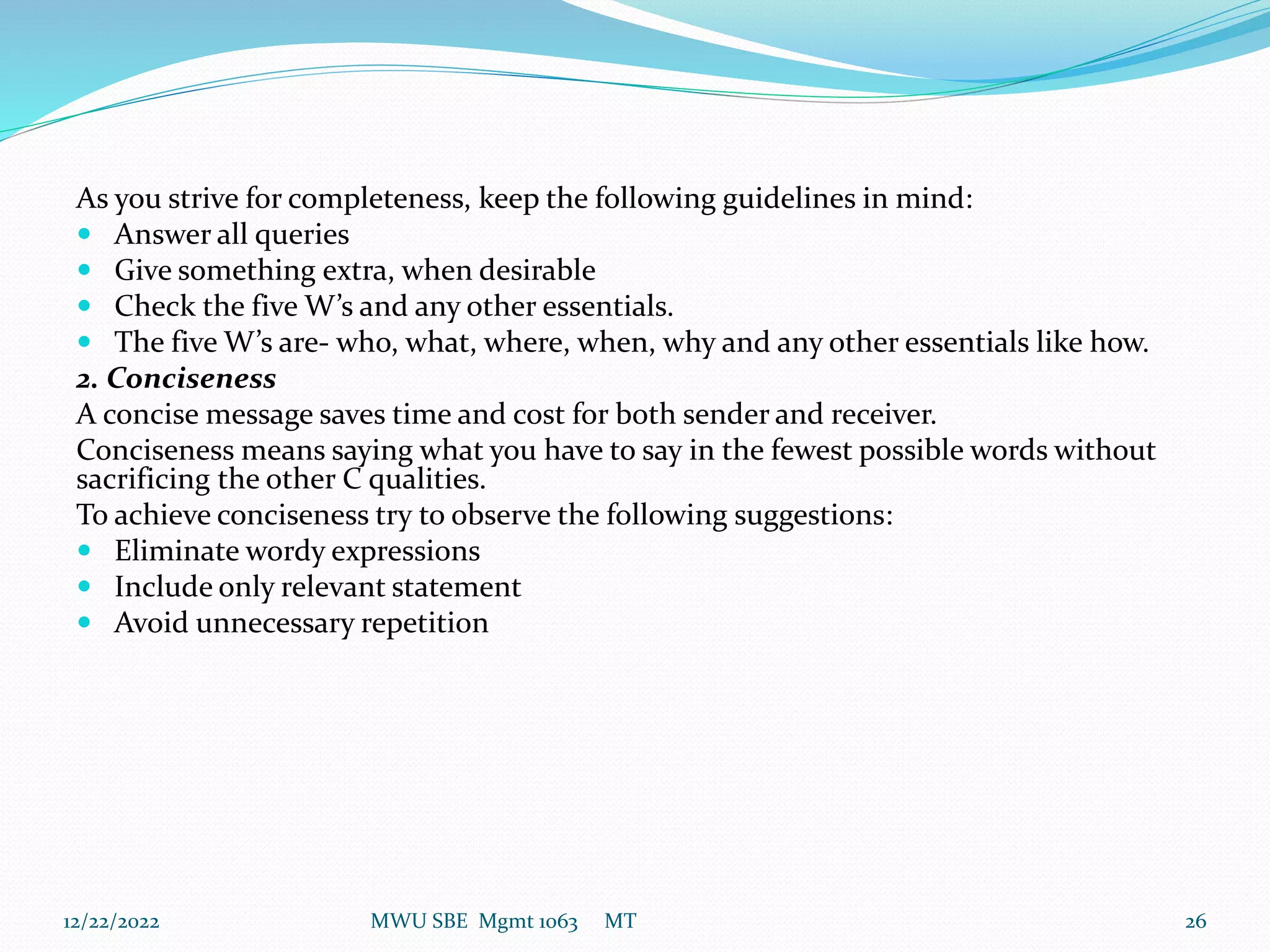 As you strive for completeness, keep the following guidelines in mind:
 Answer all queries
 Give something extra, when desirable
 Check the five W’s and any other essentials.
 The five W’s are- who, what, where, when, why and any other essentials like how.
2. Conciseness
A concise message saves time and cost for both sender and receiver.
Conciseness means saying what you have to say in the fewest possible words without
sacrificing the other C qualities.
To achieve conciseness try to observe the following suggestions:
 Eliminate wordy expressions
 Include only relevant statement
 Avoid unnecessary repetition
12/22/2022 MWU SBE Mgmt 1063 MT 26
 