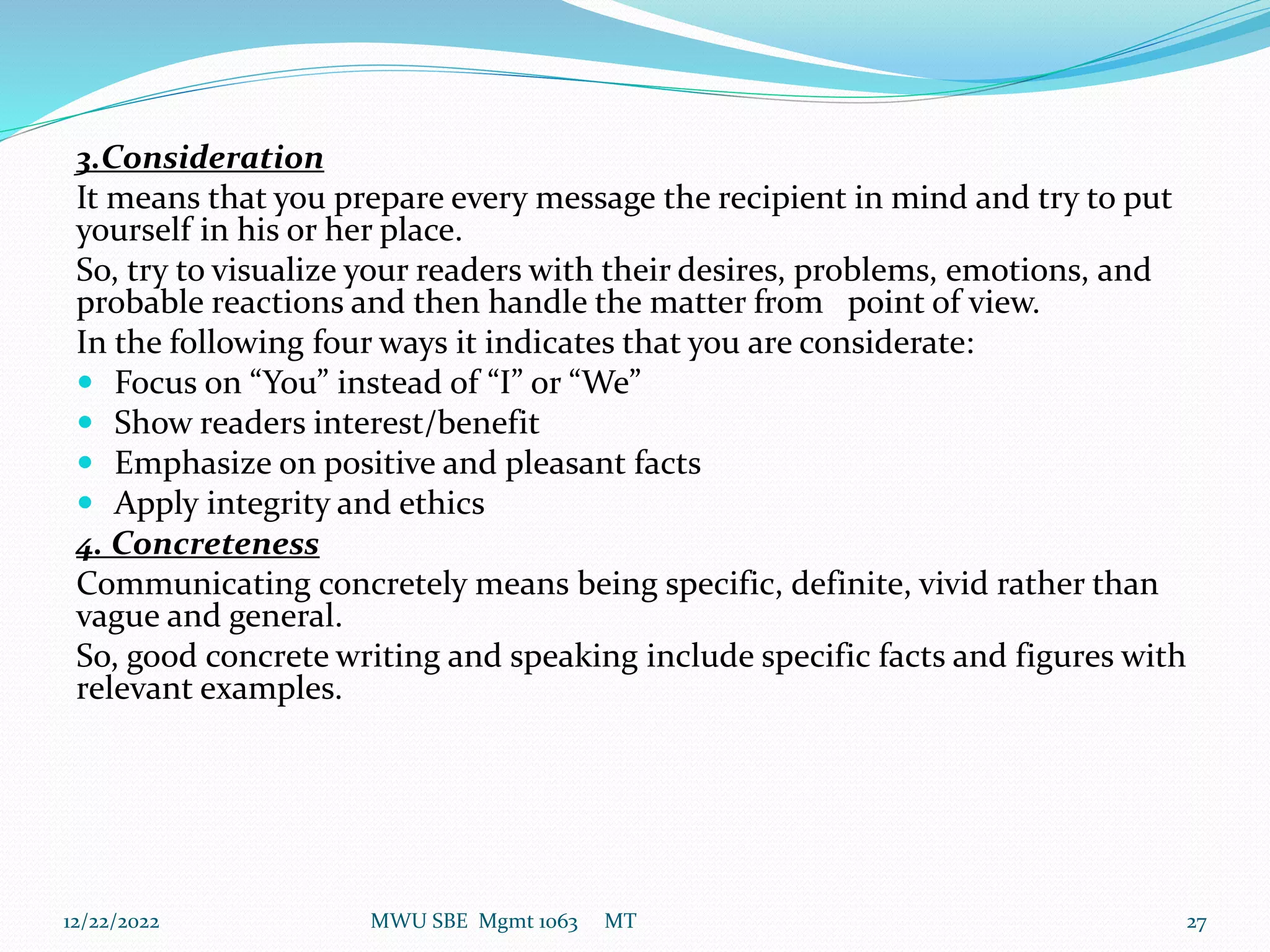3.Consideration
It means that you prepare every message the recipient in mind and try to put
yourself in his or her place.
So, try to visualize your readers with their desires, problems, emotions, and
probable reactions and then handle the matter from point of view.
In the following four ways it indicates that you are considerate:
 Focus on “You” instead of “I” or “We”
 Show readers interest/benefit
 Emphasize on positive and pleasant facts
 Apply integrity and ethics
4. Concreteness
Communicating concretely means being specific, definite, vivid rather than
vague and general.
So, good concrete writing and speaking include specific facts and figures with
relevant examples.
12/22/2022 MWU SBE Mgmt 1063 MT 27
 