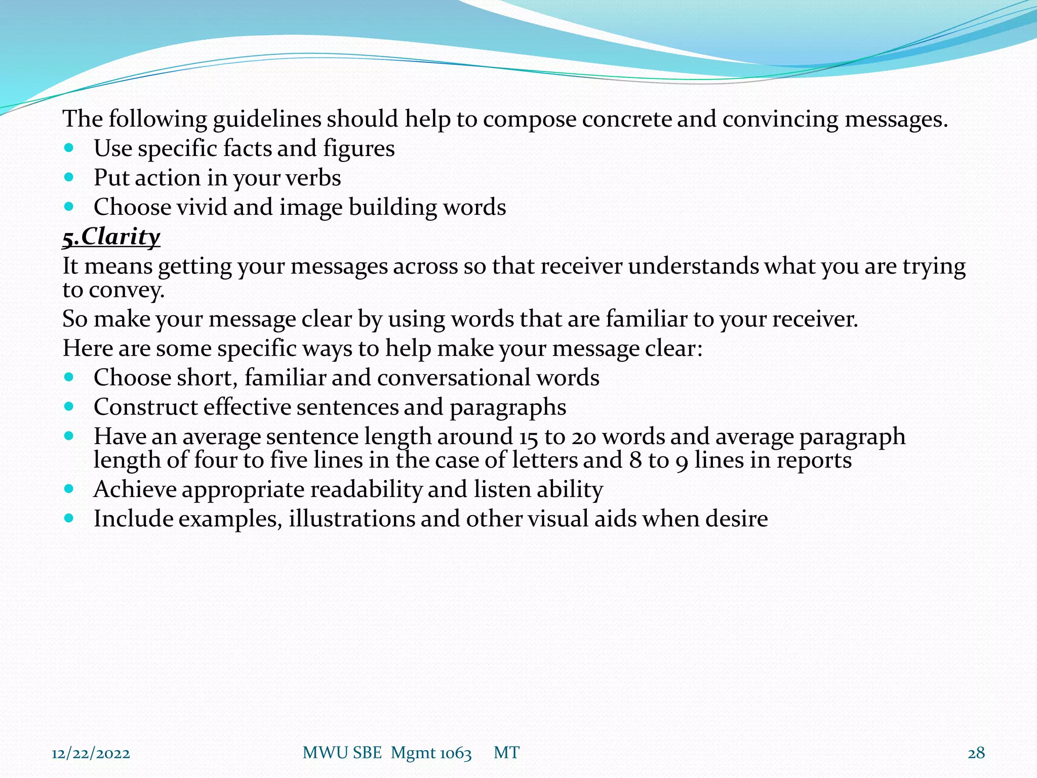 The following guidelines should help to compose concrete and convincing messages.
 Use specific facts and figures
 Put action in your verbs
 Choose vivid and image building words
5.Clarity
It means getting your messages across so that receiver understands what you are trying
to convey.
So make your message clear by using words that are familiar to your receiver.
Here are some specific ways to help make your message clear:
 Choose short, familiar and conversational words
 Construct effective sentences and paragraphs
 Have an average sentence length around 15 to 20 words and average paragraph
length of four to five lines in the case of letters and 8 to 9 lines in reports
 Achieve appropriate readability and listen ability
 Include examples, illustrations and other visual aids when desire
12/22/2022 MWU SBE Mgmt 1063 MT 28
 