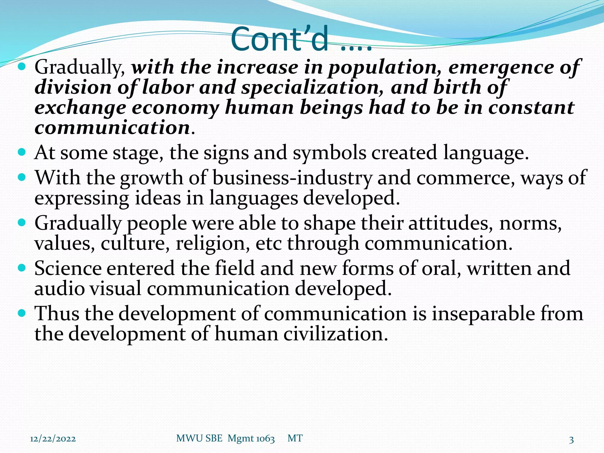 Cont’d ….
 Gradually, with the increase in population, emergence of
division of labor and specialization, and birth of
exchange economy human beings had to be in constant
communication.
 At some stage, the signs and symbols created language.
 With the growth of business-industry and commerce, ways of
expressing ideas in languages developed.
 Gradually people were able to shape their attitudes, norms,
values, culture, religion, etc through communication.
 Science entered the field and new forms of oral, written and
audio visual communication developed.
 Thus the development of communication is inseparable from
the development of human civilization.
12/22/2022 MWU SBE Mgmt 1063 MT 3
 
