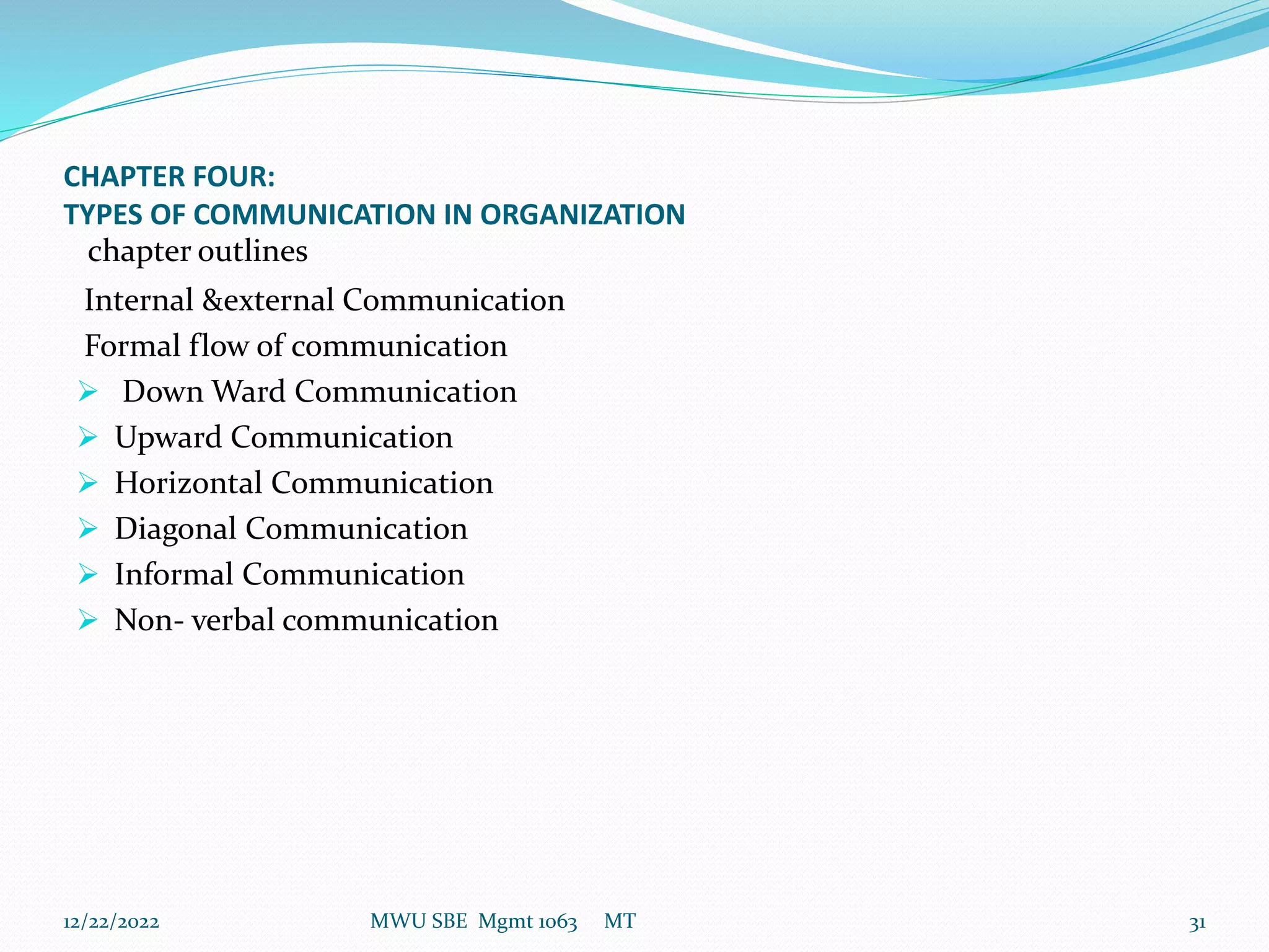 CHAPTER FOUR:
TYPES OF COMMUNICATION IN ORGANIZATION
chapter outlines
Internal &external Communication
Formal flow of communication
 Down Ward Communication
 Upward Communication
 Horizontal Communication
 Diagonal Communication
 Informal Communication
 Non- verbal communication
12/22/2022 MWU SBE Mgmt 1063 MT 31
 