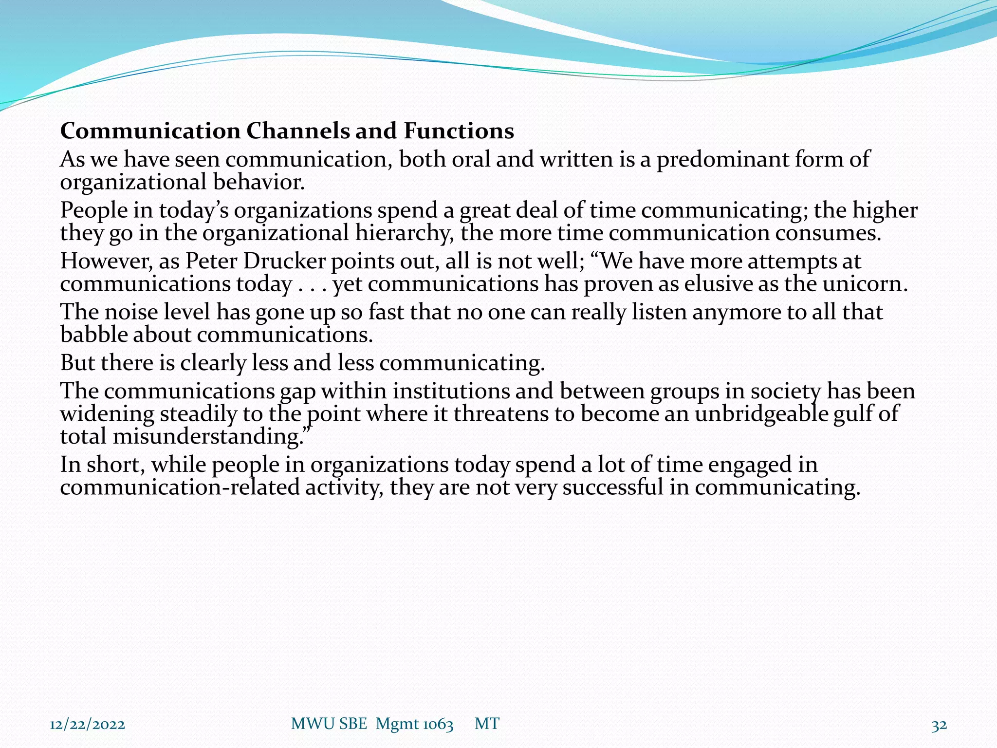 Communication Channels and Functions
As we have seen communication, both oral and written is a predominant form of
organizational behavior.
People in today’s organizations spend a great deal of time communicating; the higher
they go in the organizational hierarchy, the more time communication consumes.
However, as Peter Drucker points out, all is not well; “We have more attempts at
communications today . . . yet communications has proven as elusive as the unicorn.
The noise level has gone up so fast that no one can really listen anymore to all that
babble about communications.
But there is clearly less and less communicating.
The communications gap within institutions and between groups in society has been
widening steadily to the point where it threatens to become an unbridgeable gulf of
total misunderstanding.”
In short, while people in organizations today spend a lot of time engaged in
communication-related activity, they are not very successful in communicating.
12/22/2022 MWU SBE Mgmt 1063 MT 32
 