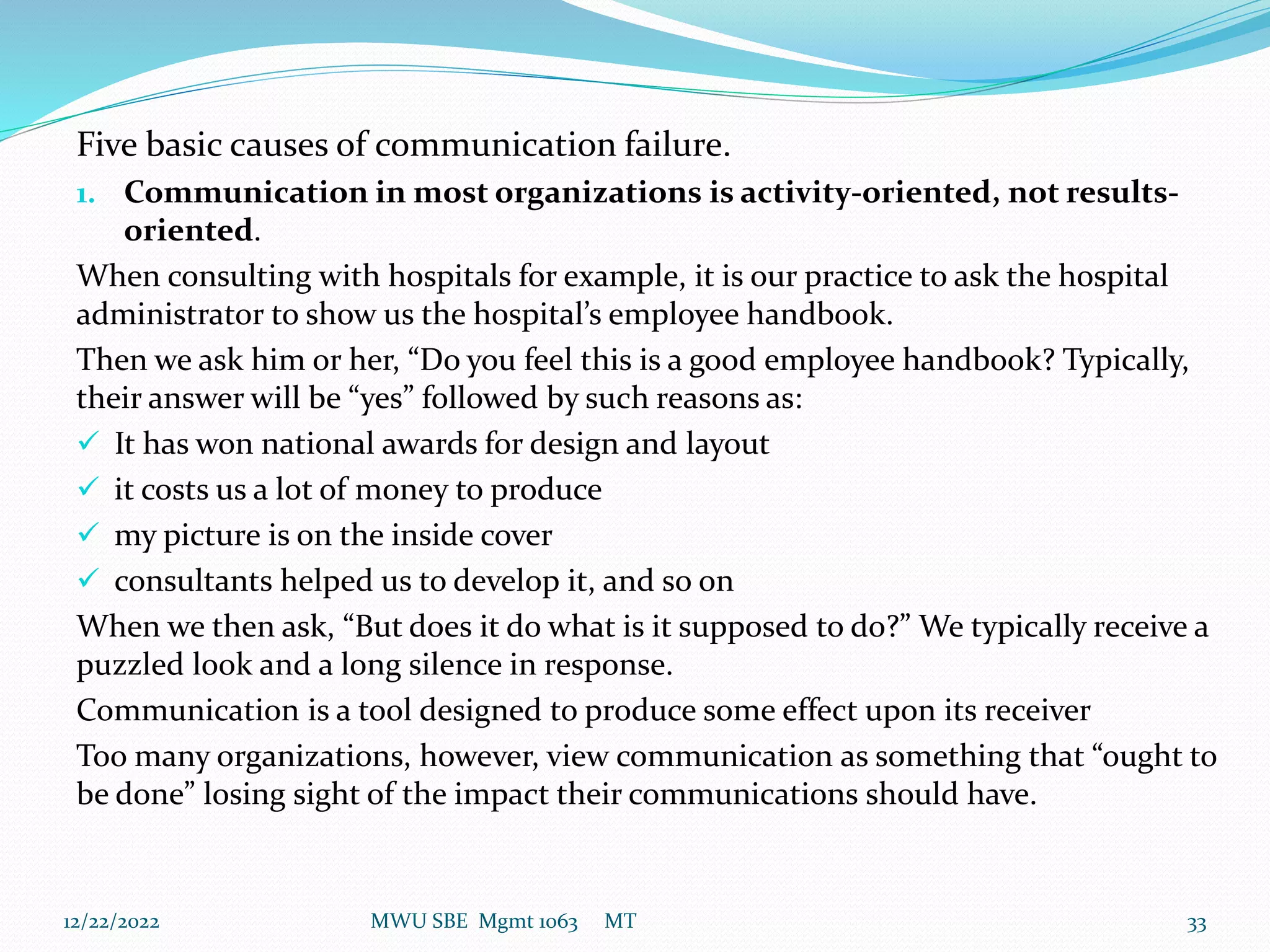 Five basic causes of communication failure.
1. Communication in most organizations is activity-oriented, not results-
oriented.
When consulting with hospitals for example, it is our practice to ask the hospital
administrator to show us the hospital’s employee handbook.
Then we ask him or her, “Do you feel this is a good employee handbook? Typically,
their answer will be “yes” followed by such reasons as:
 It has won national awards for design and layout
 it costs us a lot of money to produce
 my picture is on the inside cover
 consultants helped us to develop it, and so on
When we then ask, “But does it do what is it supposed to do?” We typically receive a
puzzled look and a long silence in response.
Communication is a tool designed to produce some effect upon its receiver
Too many organizations, however, view communication as something that “ought to
be done” losing sight of the impact their communications should have.
12/22/2022 MWU SBE Mgmt 1063 MT 33
 