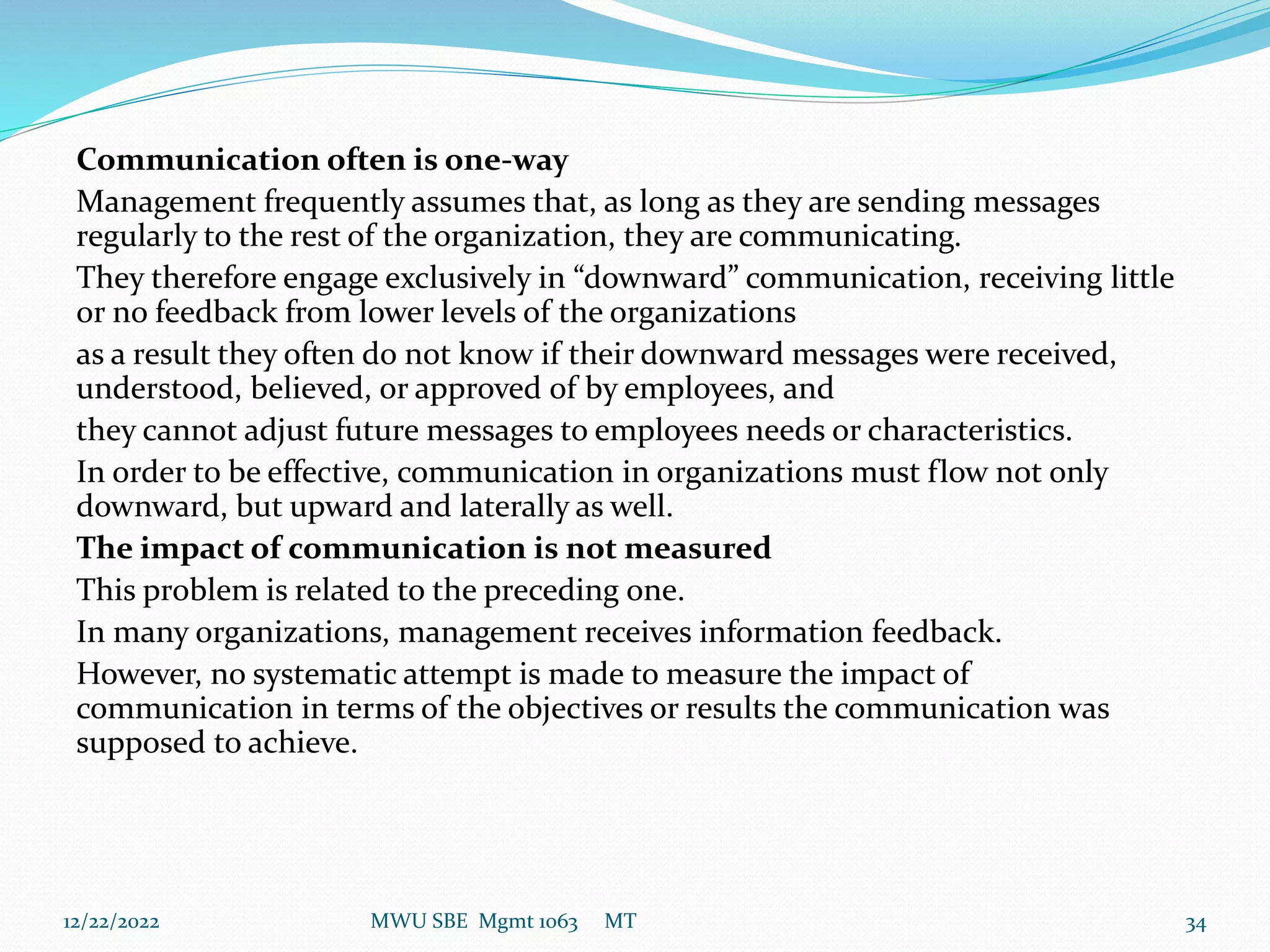 Communication often is one-way
Management frequently assumes that, as long as they are sending messages
regularly to the rest of the organization, they are communicating.
They therefore engage exclusively in “downward” communication, receiving little
or no feedback from lower levels of the organizations
as a result they often do not know if their downward messages were received,
understood, believed, or approved of by employees, and
they cannot adjust future messages to employees needs or characteristics.
In order to be effective, communication in organizations must flow not only
downward, but upward and laterally as well.
The impact of communication is not measured
This problem is related to the preceding one.
In many organizations, management receives information feedback.
However, no systematic attempt is made to measure the impact of
communication in terms of the objectives or results the communication was
supposed to achieve.
12/22/2022 MWU SBE Mgmt 1063 MT 34
 