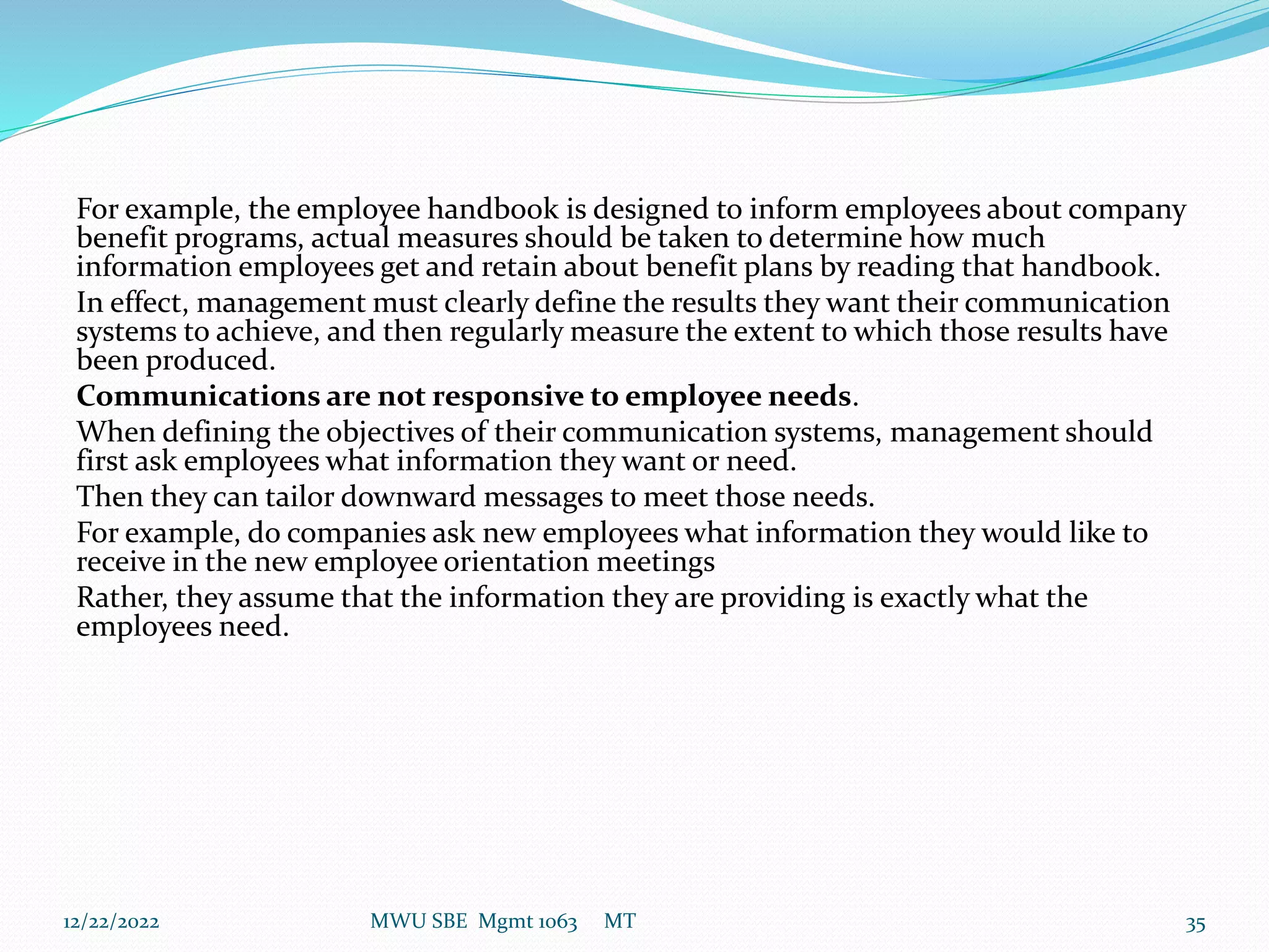 For example, the employee handbook is designed to inform employees about company
benefit programs, actual measures should be taken to determine how much
information employees get and retain about benefit plans by reading that handbook.
In effect, management must clearly define the results they want their communication
systems to achieve, and then regularly measure the extent to which those results have
been produced.
Communications are not responsive to employee needs.
When defining the objectives of their communication systems, management should
first ask employees what information they want or need.
Then they can tailor downward messages to meet those needs.
For example, do companies ask new employees what information they would like to
receive in the new employee orientation meetings
Rather, they assume that the information they are providing is exactly what the
employees need.
12/22/2022 MWU SBE Mgmt 1063 MT 35
 