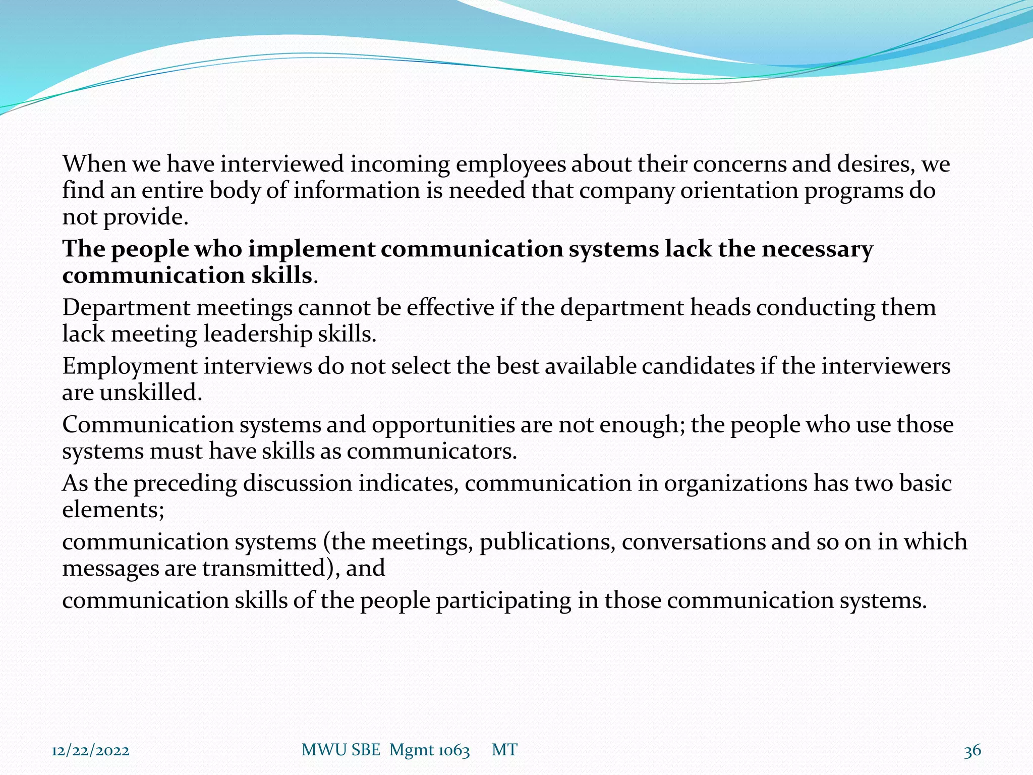 When we have interviewed incoming employees about their concerns and desires, we
find an entire body of information is needed that company orientation programs do
not provide.
The people who implement communication systems lack the necessary
communication skills.
Department meetings cannot be effective if the department heads conducting them
lack meeting leadership skills.
Employment interviews do not select the best available candidates if the interviewers
are unskilled.
Communication systems and opportunities are not enough; the people who use those
systems must have skills as communicators.
As the preceding discussion indicates, communication in organizations has two basic
elements;
communication systems (the meetings, publications, conversations and so on in which
messages are transmitted), and
communication skills of the people participating in those communication systems.
12/22/2022 MWU SBE Mgmt 1063 MT 36
 