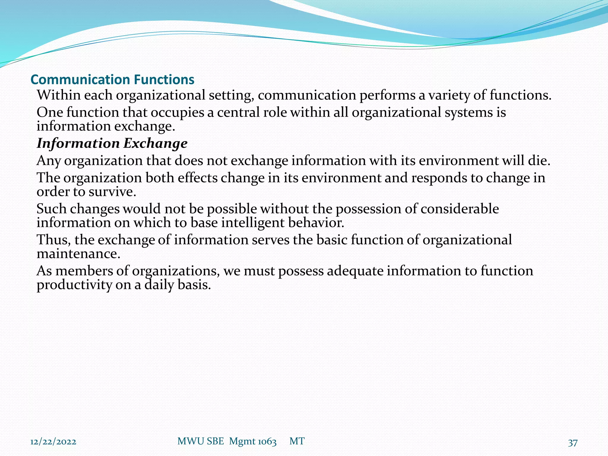 Communication Functions
Within each organizational setting, communication performs a variety of functions.
One function that occupies a central role within all organizational systems is
information exchange.
Information Exchange
Any organization that does not exchange information with its environment will die.
The organization both effects change in its environment and responds to change in
order to survive.
Such changes would not be possible without the possession of considerable
information on which to base intelligent behavior.
Thus, the exchange of information serves the basic function of organizational
maintenance.
As members of organizations, we must possess adequate information to function
productivity on a daily basis.
12/22/2022 MWU SBE Mgmt 1063 MT 37
 