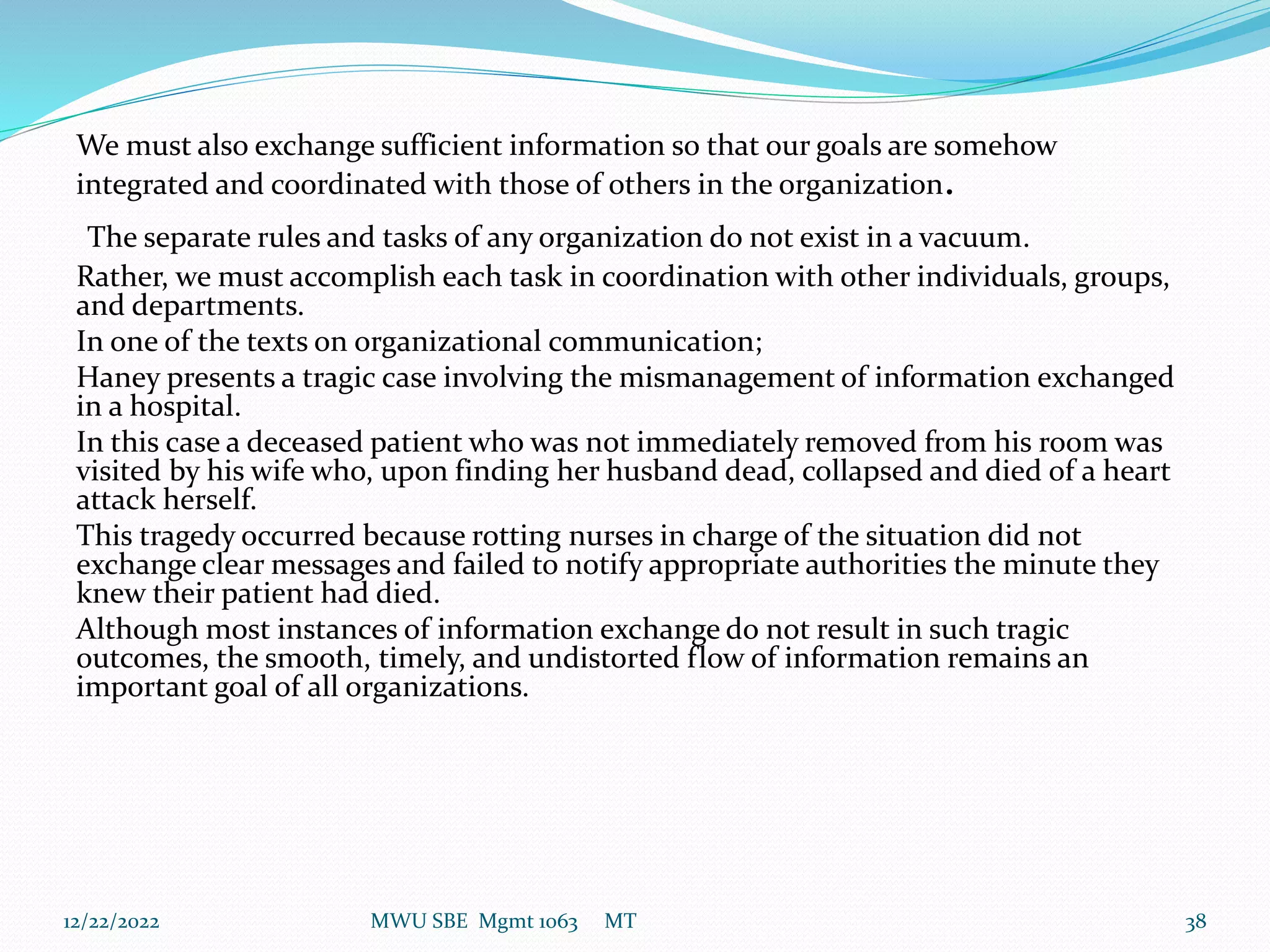 We must also exchange sufficient information so that our goals are somehow
integrated and coordinated with those of others in the organization.
The separate rules and tasks of any organization do not exist in a vacuum.
Rather, we must accomplish each task in coordination with other individuals, groups,
and departments.
In one of the texts on organizational communication;
Haney presents a tragic case involving the mismanagement of information exchanged
in a hospital.
In this case a deceased patient who was not immediately removed from his room was
visited by his wife who, upon finding her husband dead, collapsed and died of a heart
attack herself.
This tragedy occurred because rotting nurses in charge of the situation did not
exchange clear messages and failed to notify appropriate authorities the minute they
knew their patient had died.
Although most instances of information exchange do not result in such tragic
outcomes, the smooth, timely, and undistorted flow of information remains an
important goal of all organizations.
12/22/2022 MWU SBE Mgmt 1063 MT 38
 
