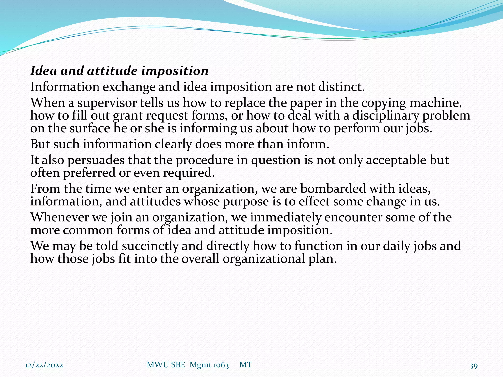 Idea and attitude imposition
Information exchange and idea imposition are not distinct.
When a supervisor tells us how to replace the paper in the copying machine,
how to fill out grant request forms, or how to deal with a disciplinary problem
on the surface he or she is informing us about how to perform our jobs.
But such information clearly does more than inform.
It also persuades that the procedure in question is not only acceptable but
often preferred or even required.
From the time we enter an organization, we are bombarded with ideas,
information, and attitudes whose purpose is to effect some change in us.
Whenever we join an organization, we immediately encounter some of the
more common forms of idea and attitude imposition.
We may be told succinctly and directly how to function in our daily jobs and
how those jobs fit into the overall organizational plan.
12/22/2022 MWU SBE Mgmt 1063 MT 39
 