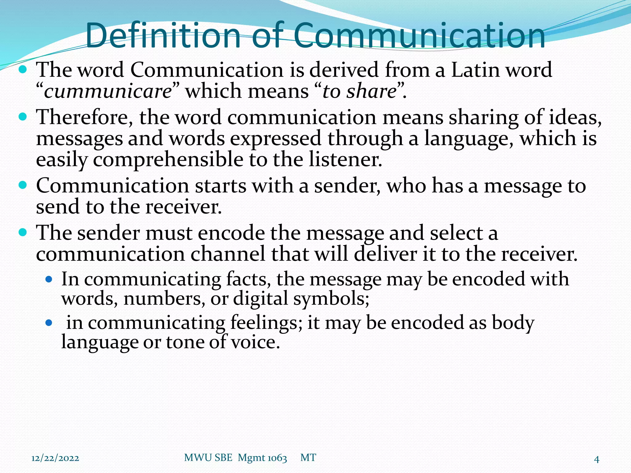 Definition of Communication
 The word Communication is derived from a Latin word
“cummunicare” which means “to share”.
 Therefore, the word communication means sharing of ideas,
messages and words expressed through a language, which is
easily comprehensible to the listener.
 Communication starts with a sender, who has a message to
send to the receiver.
 The sender must encode the message and select a
communication channel that will deliver it to the receiver.
 In communicating facts, the message may be encoded with
words, numbers, or digital symbols;
 in communicating feelings; it may be encoded as body
language or tone of voice.
12/22/2022 MWU SBE Mgmt 1063 MT 4
 