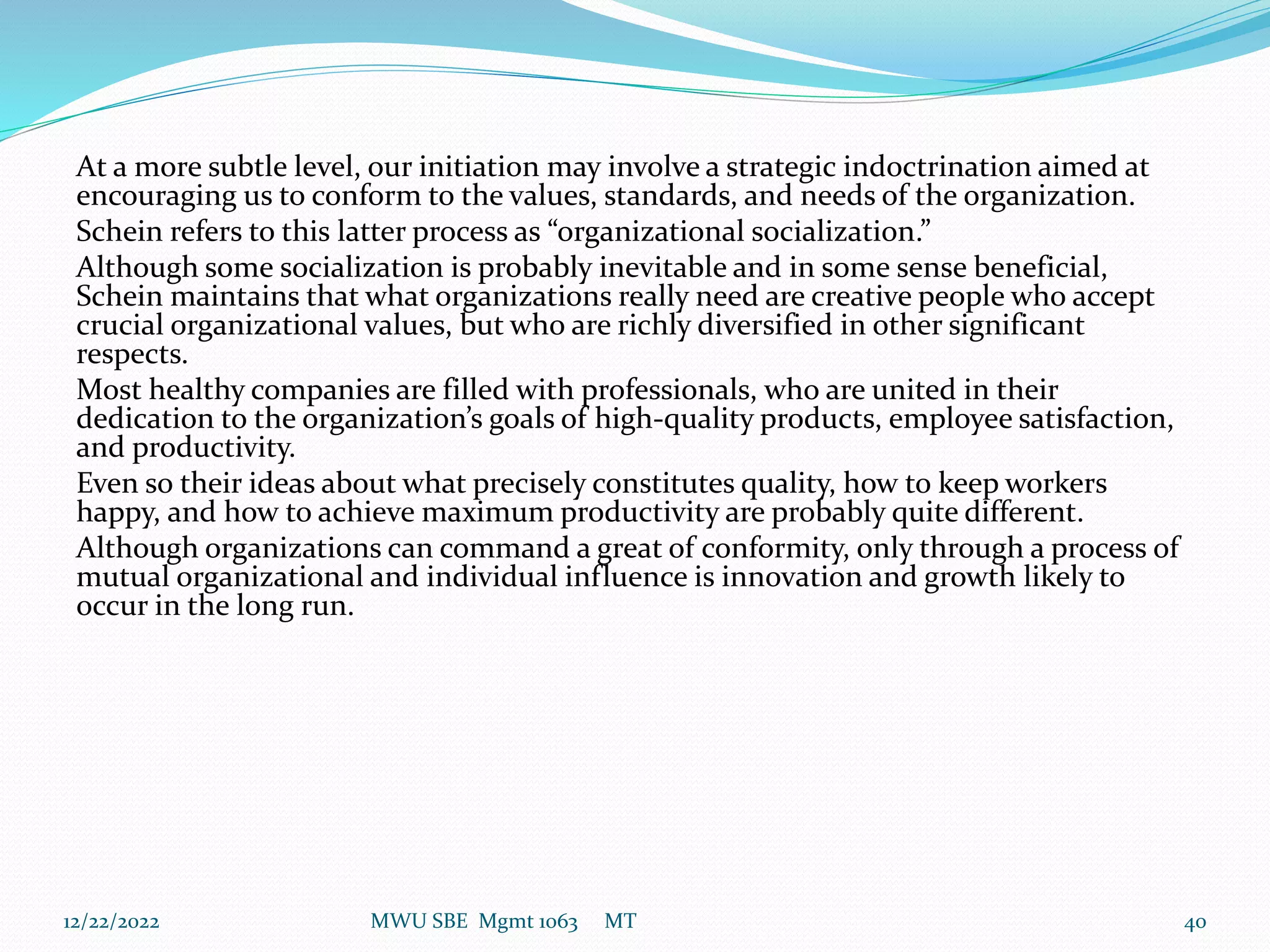 At a more subtle level, our initiation may involve a strategic indoctrination aimed at
encouraging us to conform to the values, standards, and needs of the organization.
Schein refers to this latter process as “organizational socialization.”
Although some socialization is probably inevitable and in some sense beneficial,
Schein maintains that what organizations really need are creative people who accept
crucial organizational values, but who are richly diversified in other significant
respects.
Most healthy companies are filled with professionals, who are united in their
dedication to the organization’s goals of high-quality products, employee satisfaction,
and productivity.
Even so their ideas about what precisely constitutes quality, how to keep workers
happy, and how to achieve maximum productivity are probably quite different.
Although organizations can command a great of conformity, only through a process of
mutual organizational and individual influence is innovation and growth likely to
occur in the long run.
12/22/2022 MWU SBE Mgmt 1063 MT 40
 