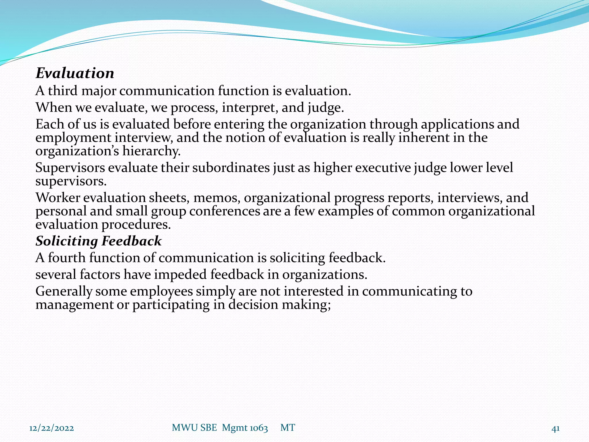 Evaluation
A third major communication function is evaluation.
When we evaluate, we process, interpret, and judge.
Each of us is evaluated before entering the organization through applications and
employment interview, and the notion of evaluation is really inherent in the
organization’s hierarchy.
Supervisors evaluate their subordinates just as higher executive judge lower level
supervisors.
Worker evaluation sheets, memos, organizational progress reports, interviews, and
personal and small group conferences are a few examples of common organizational
evaluation procedures.
Soliciting Feedback
A fourth function of communication is soliciting feedback.
several factors have impeded feedback in organizations.
Generally some employees simply are not interested in communicating to
management or participating in decision making;
12/22/2022 MWU SBE Mgmt 1063 MT 41
 