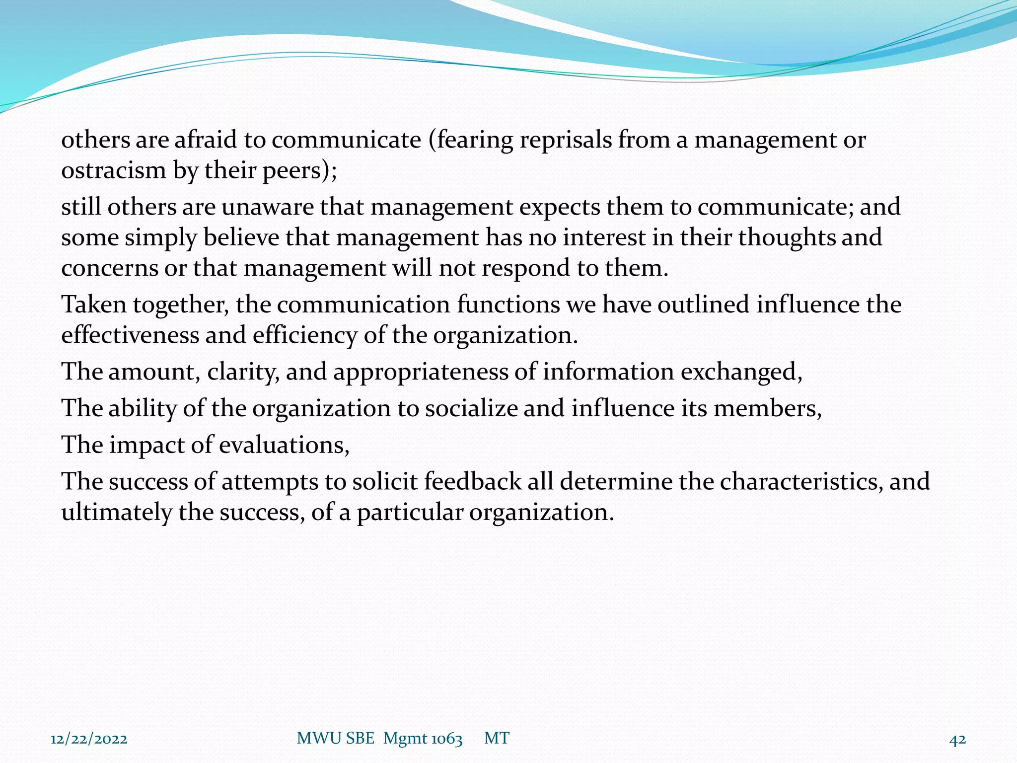 others are afraid to communicate (fearing reprisals from a management or
ostracism by their peers);
still others are unaware that management expects them to communicate; and
some simply believe that management has no interest in their thoughts and
concerns or that management will not respond to them.
Taken together, the communication functions we have outlined influence the
effectiveness and efficiency of the organization.
The amount, clarity, and appropriateness of information exchanged,
The ability of the organization to socialize and influence its members,
The impact of evaluations,
The success of attempts to solicit feedback all determine the characteristics, and
ultimately the success, of a particular organization.
12/22/2022 MWU SBE Mgmt 1063 MT 42
 