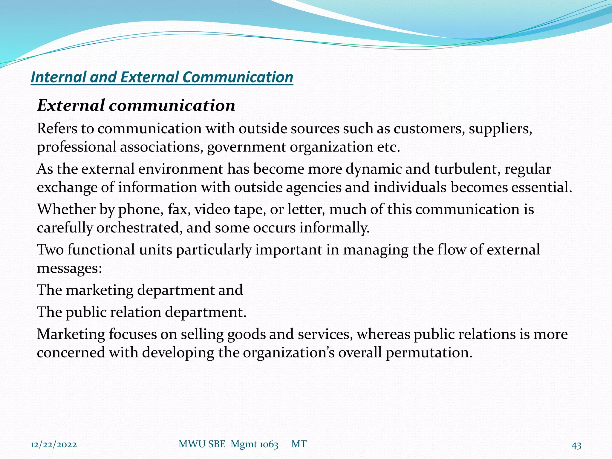 Internal and External Communication
External communication
Refers to communication with outside sources such as customers, suppliers,
professional associations, government organization etc.
As the external environment has become more dynamic and turbulent, regular
exchange of information with outside agencies and individuals becomes essential.
Whether by phone, fax, video tape, or letter, much of this communication is
carefully orchestrated, and some occurs informally.
Two functional units particularly important in managing the flow of external
messages:
The marketing department and
The public relation department.
Marketing focuses on selling goods and services, whereas public relations is more
concerned with developing the organization’s overall permutation.
12/22/2022 MWU SBE Mgmt 1063 MT 43
 