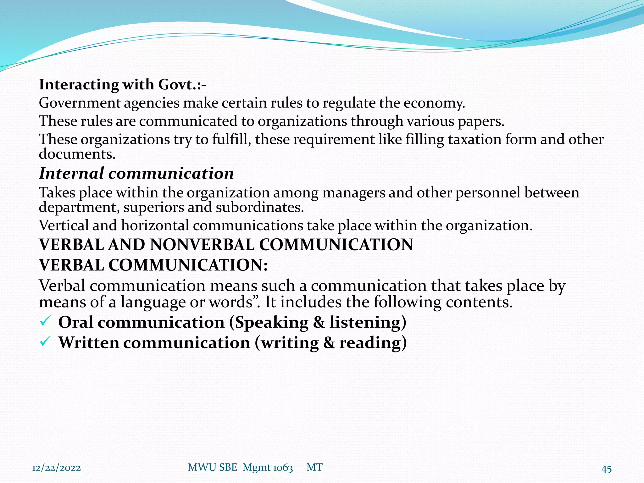 Interacting with Govt.:-
Government agencies make certain rules to regulate the economy.
These rules are communicated to organizations through various papers.
These organizations try to fulfill, these requirement like filling taxation form and other
documents.
Internal communication
Takes place within the organization among managers and other personnel between
department, superiors and subordinates.
Vertical and horizontal communications take place within the organization.
VERBAL AND NONVERBAL COMMUNICATION
VERBAL COMMUNICATION:
Verbal communication means such a communication that takes place by
means of a language or words”. It includes the following contents.
 Oral communication (Speaking & listening)
 Written communication (writing & reading)
12/22/2022 MWU SBE Mgmt 1063 MT 45
 