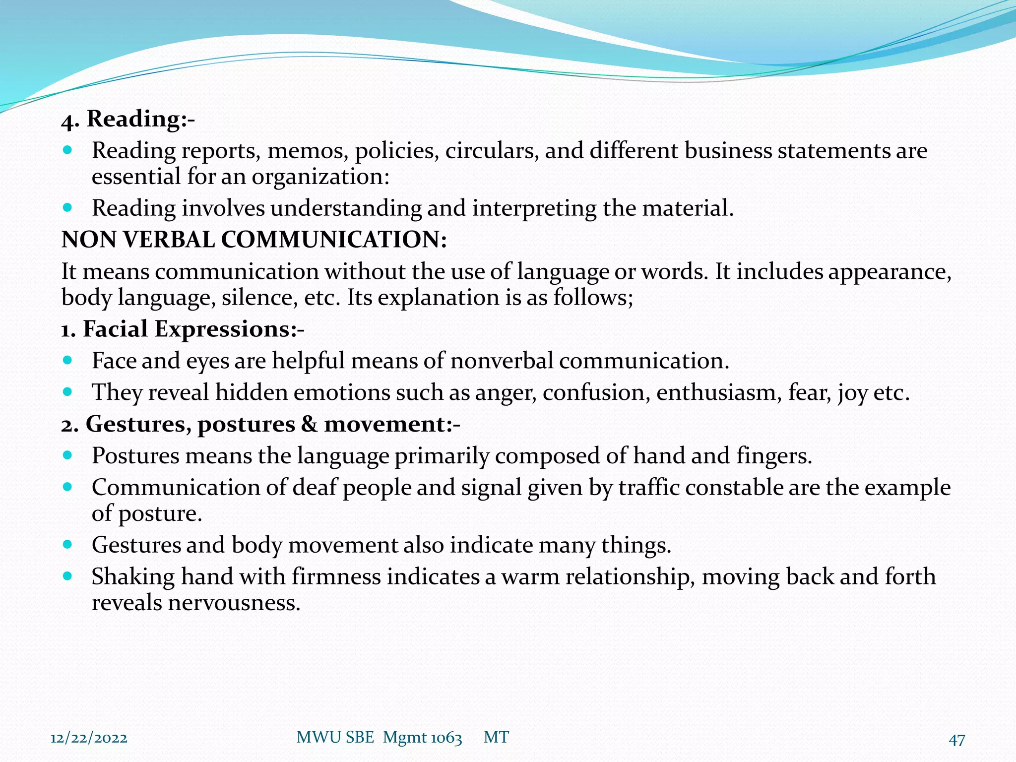 4. Reading:-
 Reading reports, memos, policies, circulars, and different business statements are
essential for an organization:
 Reading involves understanding and interpreting the material.
NON VERBAL COMMUNICATION:
It means communication without the use of language or words. It includes appearance,
body language, silence, etc. Its explanation is as follows;
1. Facial Expressions:-
 Face and eyes are helpful means of nonverbal communication.
 They reveal hidden emotions such as anger, confusion, enthusiasm, fear, joy etc.
2. Gestures, postures & movement:-
 Postures means the language primarily composed of hand and fingers.
 Communication of deaf people and signal given by traffic constable are the example
of posture.
 Gestures and body movement also indicate many things.
 Shaking hand with firmness indicates a warm relationship, moving back and forth
reveals nervousness.
12/22/2022 MWU SBE Mgmt 1063 MT 47
 