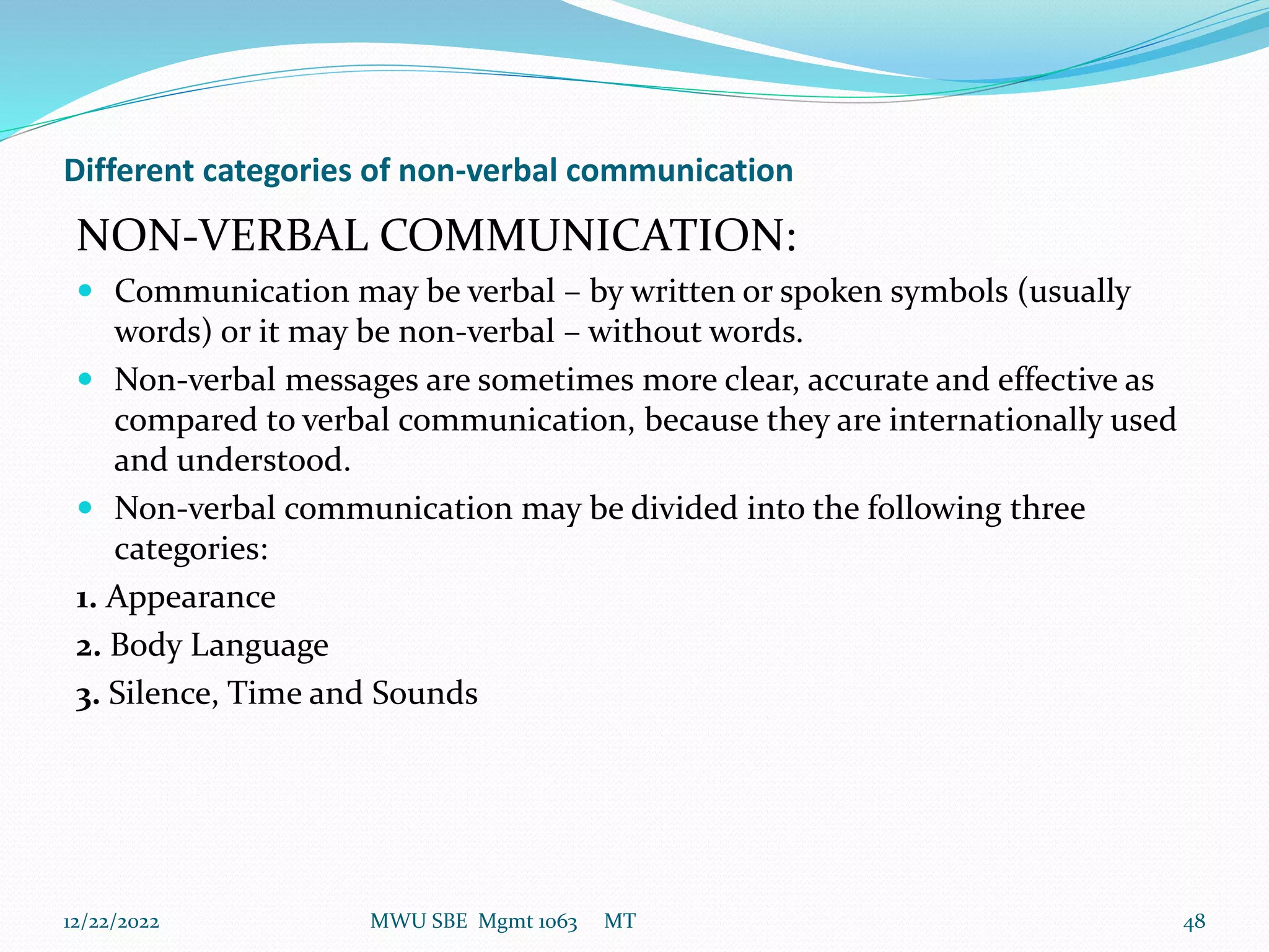 Different categories of non-verbal communication
NON-VERBAL COMMUNICATION:
 Communication may be verbal – by written or spoken symbols (usually
words) or it may be non-verbal – without words.
 Non-verbal messages are sometimes more clear, accurate and effective as
compared to verbal communication, because they are internationally used
and understood.
 Non-verbal communication may be divided into the following three
categories:
1. Appearance
2. Body Language
3. Silence, Time and Sounds
12/22/2022 MWU SBE Mgmt 1063 MT 48
 