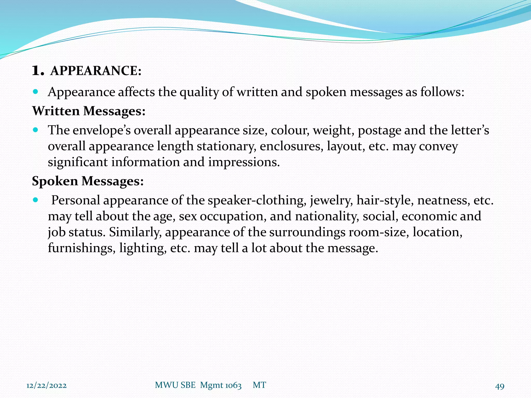1. APPEARANCE:
 Appearance affects the quality of written and spoken messages as follows:
Written Messages:
 The envelope’s overall appearance size, colour, weight, postage and the letter’s
overall appearance length stationary, enclosures, layout, etc. may convey
significant information and impressions.
Spoken Messages:
 Personal appearance of the speaker-clothing, jewelry, hair-style, neatness, etc.
may tell about the age, sex occupation, and nationality, social, economic and
job status. Similarly, appearance of the surroundings room-size, location,
furnishings, lighting, etc. may tell a lot about the message.
12/22/2022 MWU SBE Mgmt 1063 MT 49
 