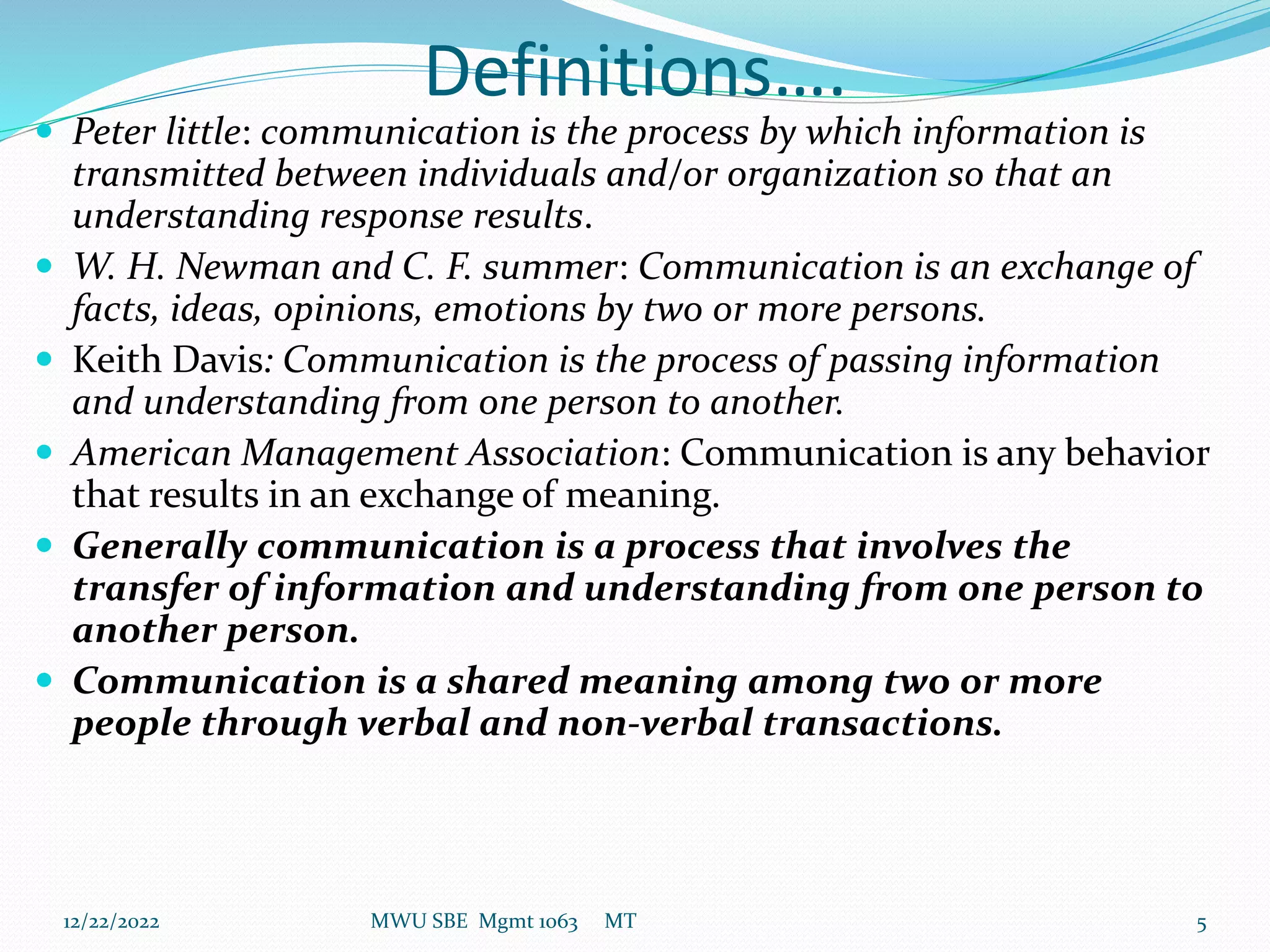 Definitions….
 Peter little: communication is the process by which information is
transmitted between individuals and/or organization so that an
understanding response results.
 W. H. Newman and C. F. summer: Communication is an exchange of
facts, ideas, opinions, emotions by two or more persons.
 Keith Davis: Communication is the process of passing information
and understanding from one person to another.
 American Management Association: Communication is any behavior
that results in an exchange of meaning.
 Generally communication is a process that involves the
transfer of information and understanding from one person to
another person.
 Communication is a shared meaning among two or more
people through verbal and non-verbal transactions.
12/22/2022 MWU SBE Mgmt 1063 MT 5
 