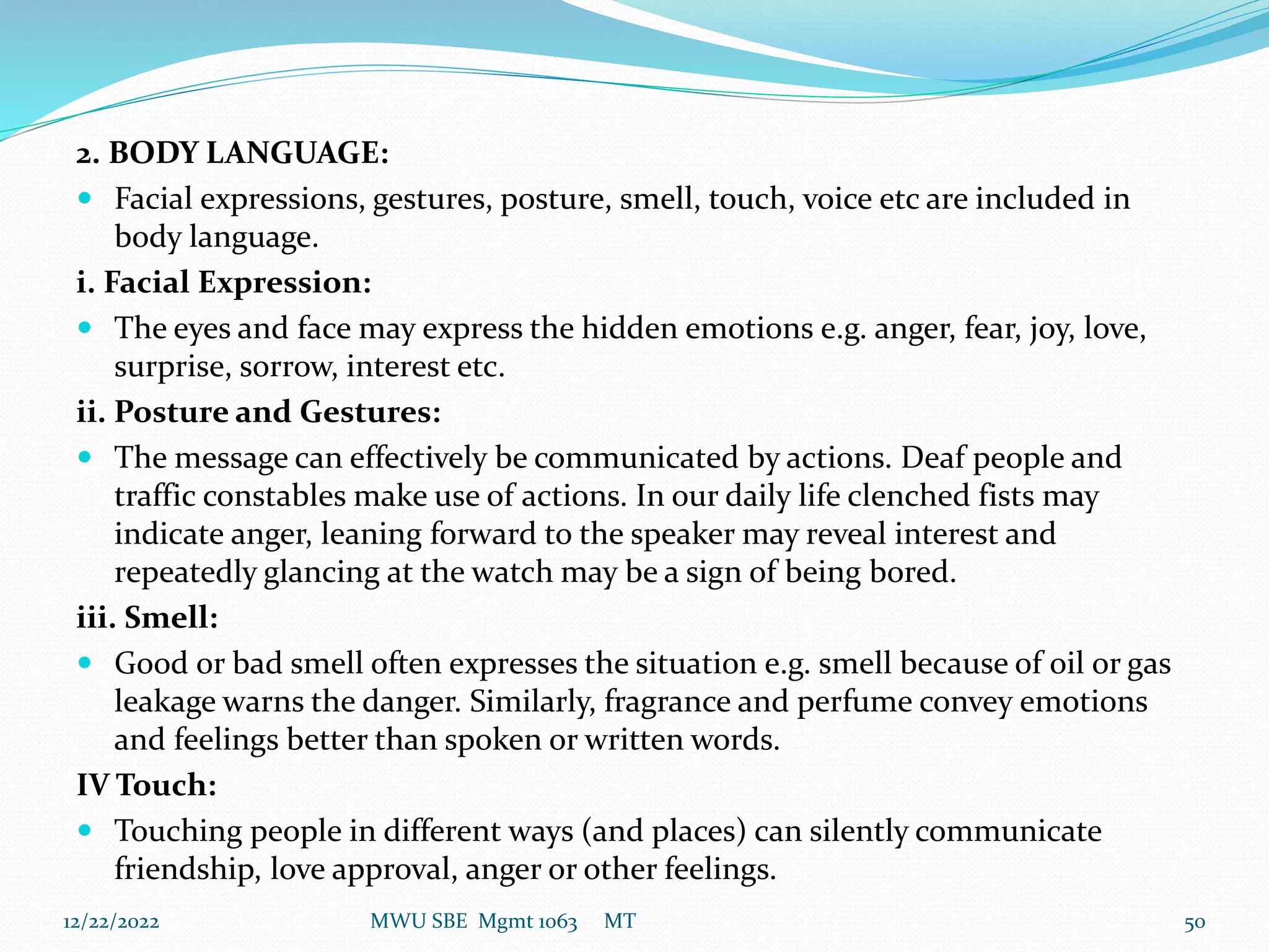 2. BODY LANGUAGE:
 Facial expressions, gestures, posture, smell, touch, voice etc are included in
body language.
i. Facial Expression:
 The eyes and face may express the hidden emotions e.g. anger, fear, joy, love,
surprise, sorrow, interest etc.
ii. Posture and Gestures:
 The message can effectively be communicated by actions. Deaf people and
traffic constables make use of actions. In our daily life clenched fists may
indicate anger, leaning forward to the speaker may reveal interest and
repeatedly glancing at the watch may be a sign of being bored.
iii. Smell:
 Good or bad smell often expresses the situation e.g. smell because of oil or gas
leakage warns the danger. Similarly, fragrance and perfume convey emotions
and feelings better than spoken or written words.
IV Touch:
 Touching people in different ways (and places) can silently communicate
friendship, love approval, anger or other feelings.
12/22/2022 MWU SBE Mgmt 1063 MT 50
 