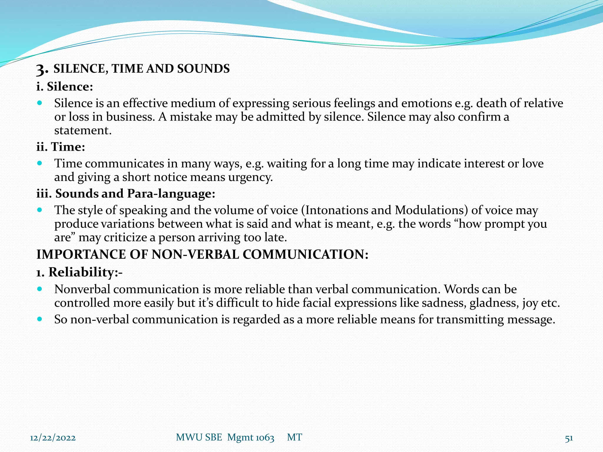 3. SILENCE, TIME AND SOUNDS
i. Silence:
 Silence is an effective medium of expressing serious feelings and emotions e.g. death of relative
or loss in business. A mistake may be admitted by silence. Silence may also confirm a
statement.
ii. Time:
 Time communicates in many ways, e.g. waiting for a long time may indicate interest or love
and giving a short notice means urgency.
iii. Sounds and Para-language:
 The style of speaking and the volume of voice (Intonations and Modulations) of voice may
produce variations between what is said and what is meant, e.g. the words “how prompt you
are” may criticize a person arriving too late.
IMPORTANCE OF NON-VERBAL COMMUNICATION:
1. Reliability:-
 Nonverbal communication is more reliable than verbal communication. Words can be
controlled more easily but it’s difficult to hide facial expressions like sadness, gladness, joy etc.
 So non-verbal communication is regarded as a more reliable means for transmitting message.
12/22/2022 MWU SBE Mgmt 1063 MT 51
 