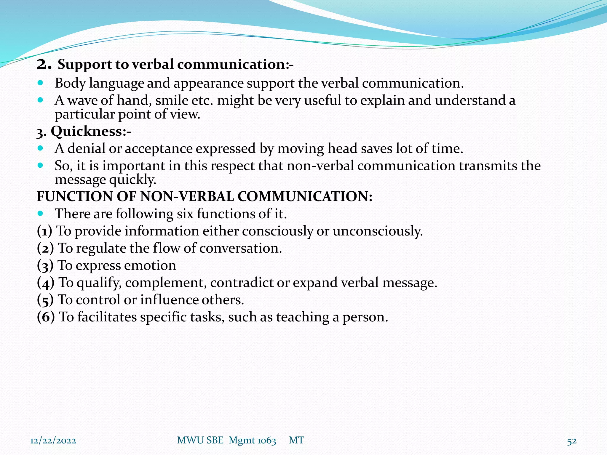 2. Support to verbal communication:-
 Body language and appearance support the verbal communication.
 A wave of hand, smile etc. might be very useful to explain and understand a
particular point of view.
3. Quickness:-
 A denial or acceptance expressed by moving head saves lot of time.
 So, it is important in this respect that non-verbal communication transmits the
message quickly.
FUNCTION OF NON-VERBAL COMMUNICATION:
 There are following six functions of it.
(1) To provide information either consciously or unconsciously.
(2) To regulate the flow of conversation.
(3) To express emotion
(4) To qualify, complement, contradict or expand verbal message.
(5) To control or influence others.
(6) To facilitates specific tasks, such as teaching a person.
12/22/2022 MWU SBE Mgmt 1063 MT 52
 