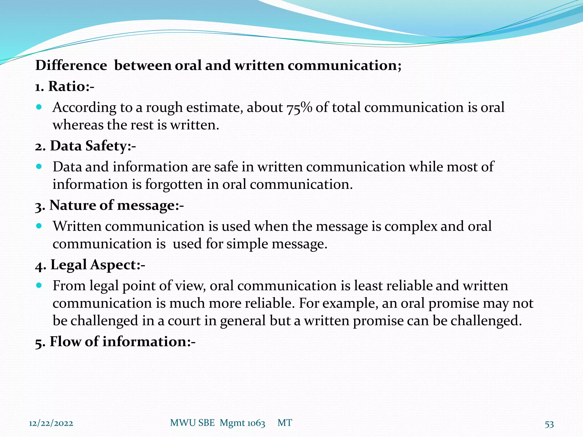 Difference between oral and written communication;
1. Ratio:-
 According to a rough estimate, about 75% of total communication is oral
whereas the rest is written.
2. Data Safety:-
 Data and information are safe in written communication while most of
information is forgotten in oral communication.
3. Nature of message:-
 Written communication is used when the message is complex and oral
communication is used for simple message.
4. Legal Aspect:-
 From legal point of view, oral communication is least reliable and written
communication is much more reliable. For example, an oral promise may not
be challenged in a court in general but a written promise can be challenged.
5. Flow of information:-
12/22/2022 MWU SBE Mgmt 1063 MT 53
 