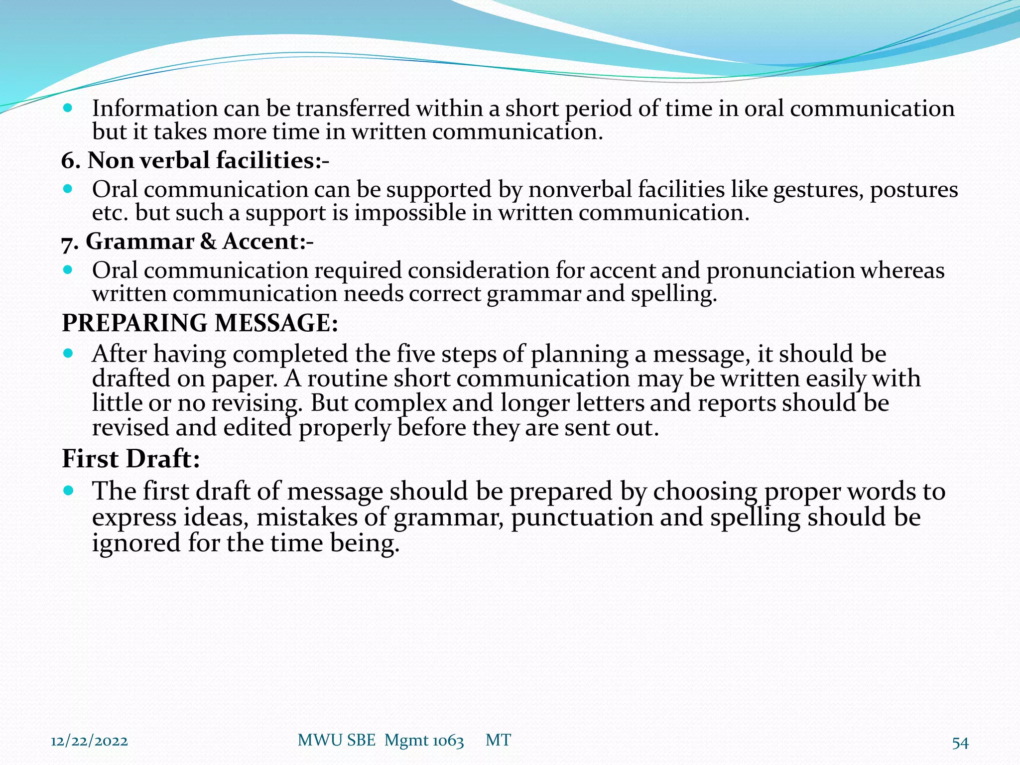  Information can be transferred within a short period of time in oral communication
but it takes more time in written communication.
6. Non verbal facilities:-
 Oral communication can be supported by nonverbal facilities like gestures, postures
etc. but such a support is impossible in written communication.
7. Grammar & Accent:-
 Oral communication required consideration for accent and pronunciation whereas
written communication needs correct grammar and spelling.
PREPARING MESSAGE:
 After having completed the five steps of planning a message, it should be
drafted on paper. A routine short communication may be written easily with
little or no revising. But complex and longer letters and reports should be
revised and edited properly before they are sent out.
First Draft:
 The first draft of message should be prepared by choosing proper words to
express ideas, mistakes of grammar, punctuation and spelling should be
ignored for the time being.
12/22/2022 MWU SBE Mgmt 1063 MT 54
 