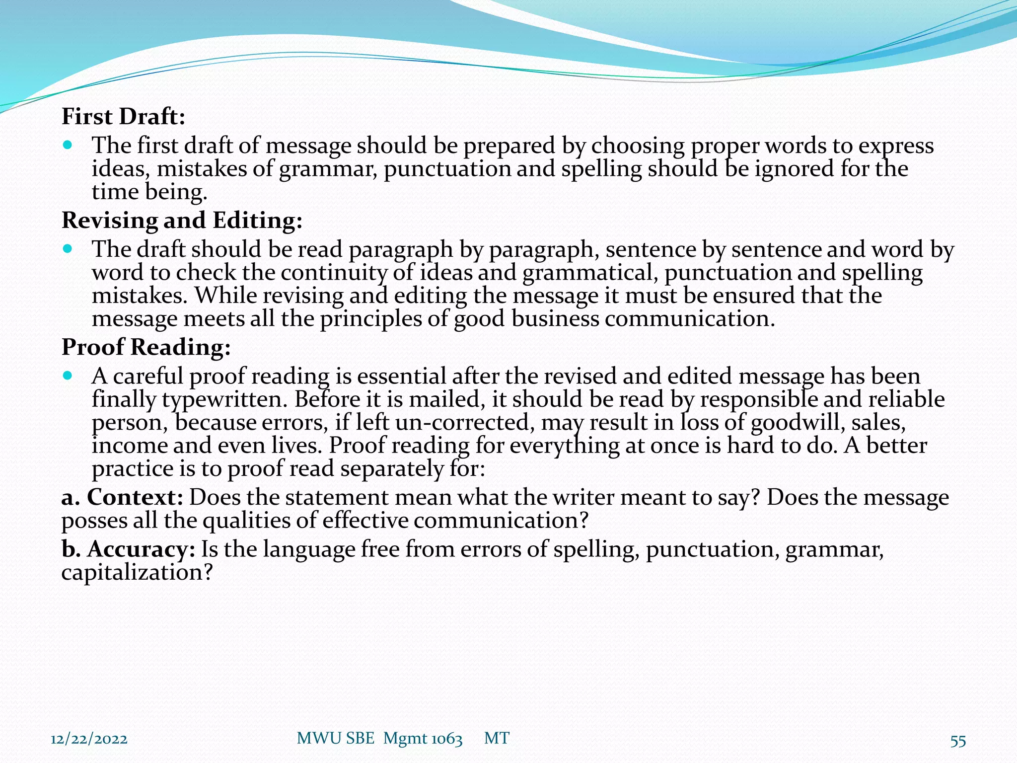 First Draft:
 The first draft of message should be prepared by choosing proper words to express
ideas, mistakes of grammar, punctuation and spelling should be ignored for the
time being.
Revising and Editing:
 The draft should be read paragraph by paragraph, sentence by sentence and word by
word to check the continuity of ideas and grammatical, punctuation and spelling
mistakes. While revising and editing the message it must be ensured that the
message meets all the principles of good business communication.
Proof Reading:
 A careful proof reading is essential after the revised and edited message has been
finally typewritten. Before it is mailed, it should be read by responsible and reliable
person, because errors, if left un-corrected, may result in loss of goodwill, sales,
income and even lives. Proof reading for everything at once is hard to do. A better
practice is to proof read separately for:
a. Context: Does the statement mean what the writer meant to say? Does the message
posses all the qualities of effective communication?
b. Accuracy: Is the language free from errors of spelling, punctuation, grammar,
capitalization?
12/22/2022 MWU SBE Mgmt 1063 MT 55
 