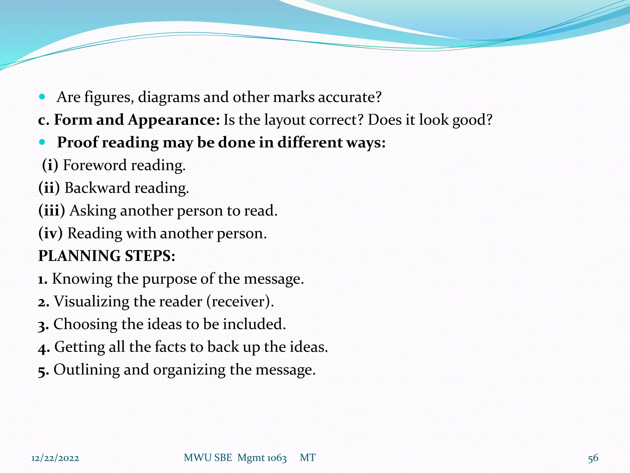  Are figures, diagrams and other marks accurate?
c. Form and Appearance: Is the layout correct? Does it look good?
 Proof reading may be done in different ways:
(i) Foreword reading.
(ii) Backward reading.
(iii) Asking another person to read.
(iv) Reading with another person.
PLANNING STEPS:
1. Knowing the purpose of the message.
2. Visualizing the reader (receiver).
3. Choosing the ideas to be included.
4. Getting all the facts to back up the ideas.
5. Outlining and organizing the message.
12/22/2022 MWU SBE Mgmt 1063 MT 56
 