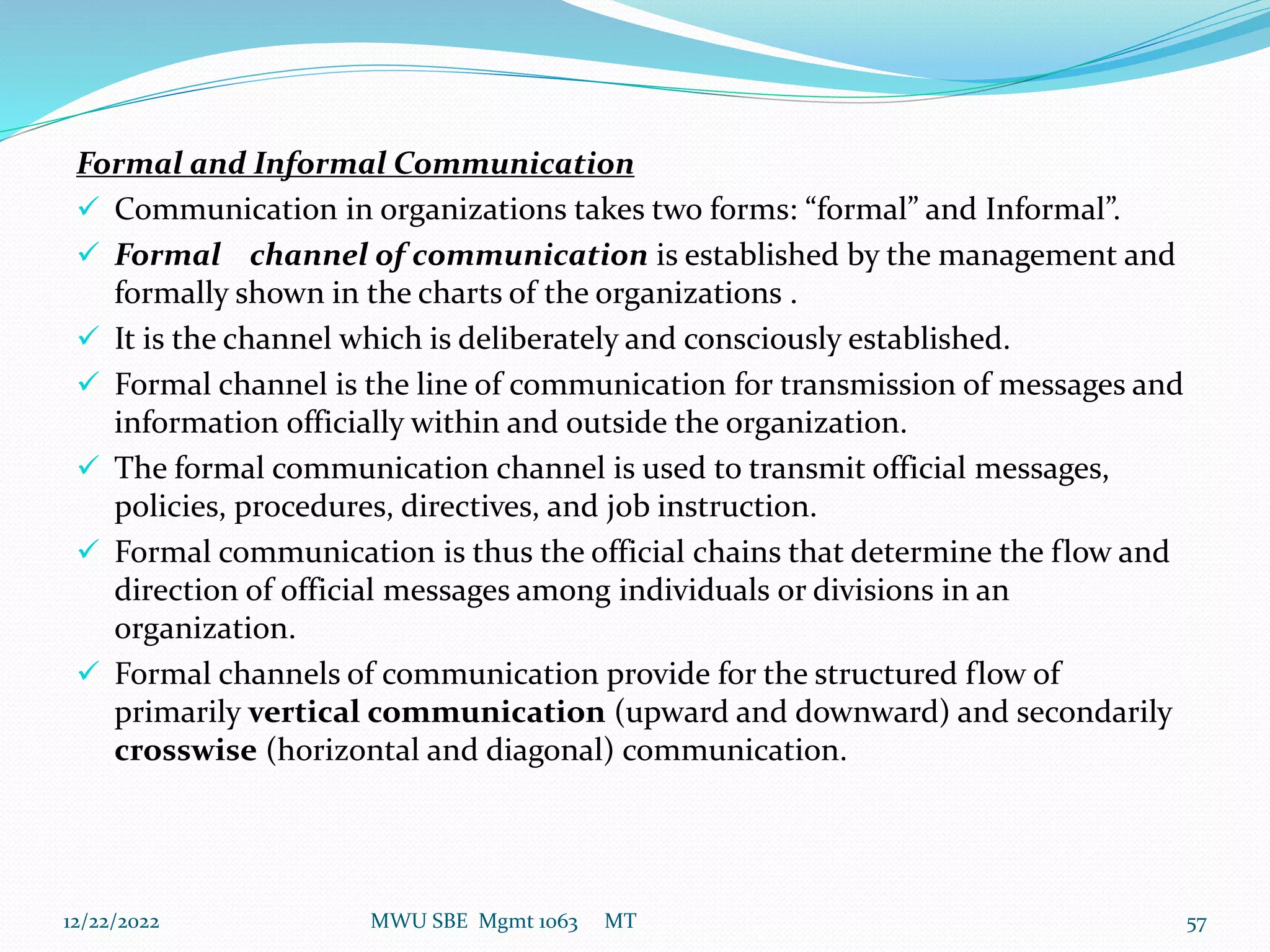 Formal and Informal Communication
 Communication in organizations takes two forms: “formal” and Informal”.
 Formal channel of communication is established by the management and
formally shown in the charts of the organizations .
 It is the channel which is deliberately and consciously established.
 Formal channel is the line of communication for transmission of messages and
information officially within and outside the organization.
 The formal communication channel is used to transmit official messages,
policies, procedures, directives, and job instruction.
 Formal communication is thus the official chains that determine the flow and
direction of official messages among individuals or divisions in an
organization.
 Formal channels of communication provide for the structured flow of
primarily vertical communication (upward and downward) and secondarily
crosswise (horizontal and diagonal) communication.
12/22/2022 MWU SBE Mgmt 1063 MT 57
 