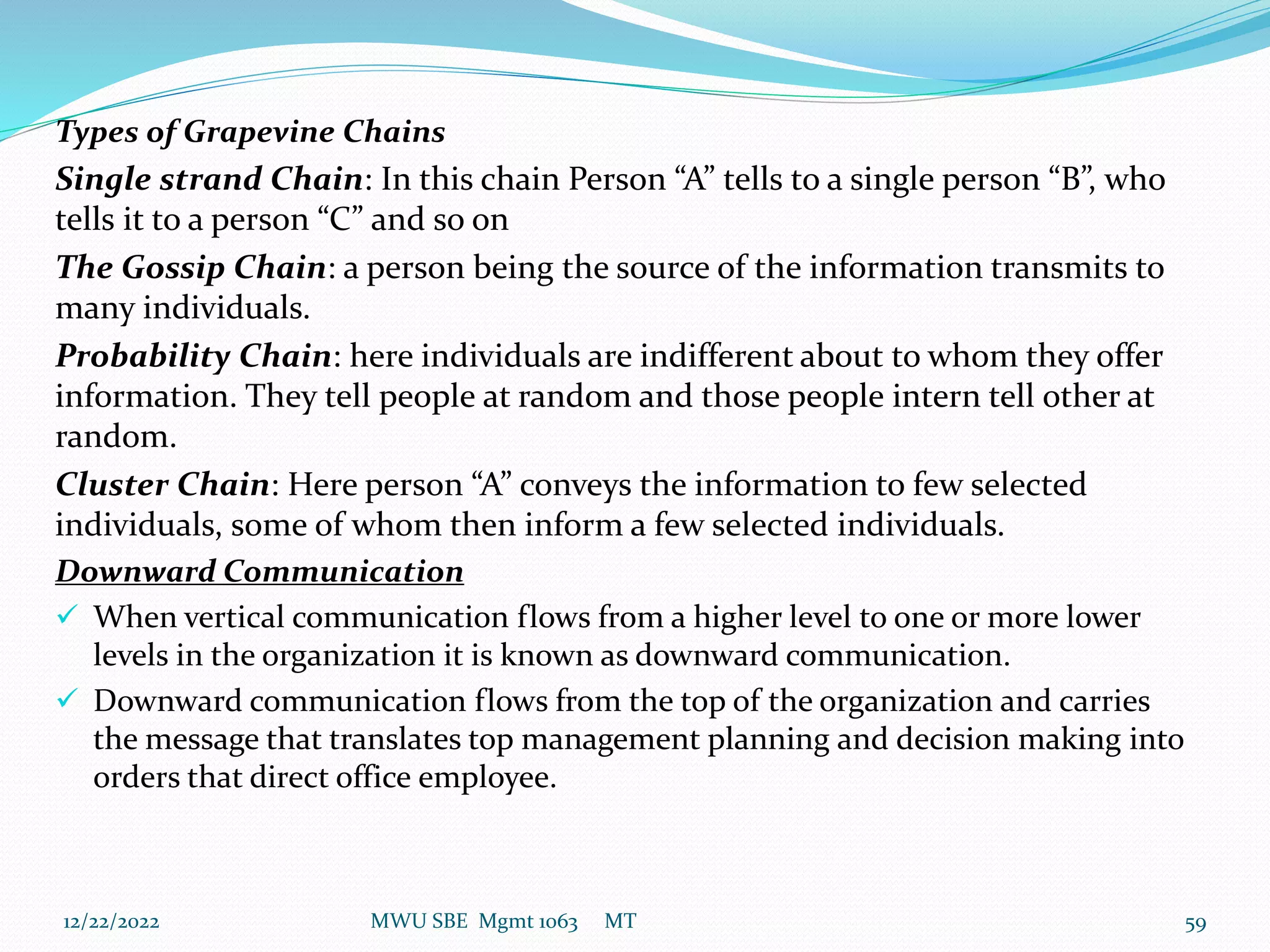Types of Grapevine Chains
Single strand Chain: In this chain Person “A” tells to a single person “B”, who
tells it to a person “C” and so on
The Gossip Chain: a person being the source of the information transmits to
many individuals.
Probability Chain: here individuals are indifferent about to whom they offer
information. They tell people at random and those people intern tell other at
random.
Cluster Chain: Here person “A” conveys the information to few selected
individuals, some of whom then inform a few selected individuals.
Downward Communication
 When vertical communication flows from a higher level to one or more lower
levels in the organization it is known as downward communication.
 Downward communication flows from the top of the organization and carries
the message that translates top management planning and decision making into
orders that direct office employee.
12/22/2022 MWU SBE Mgmt 1063 MT 59
 