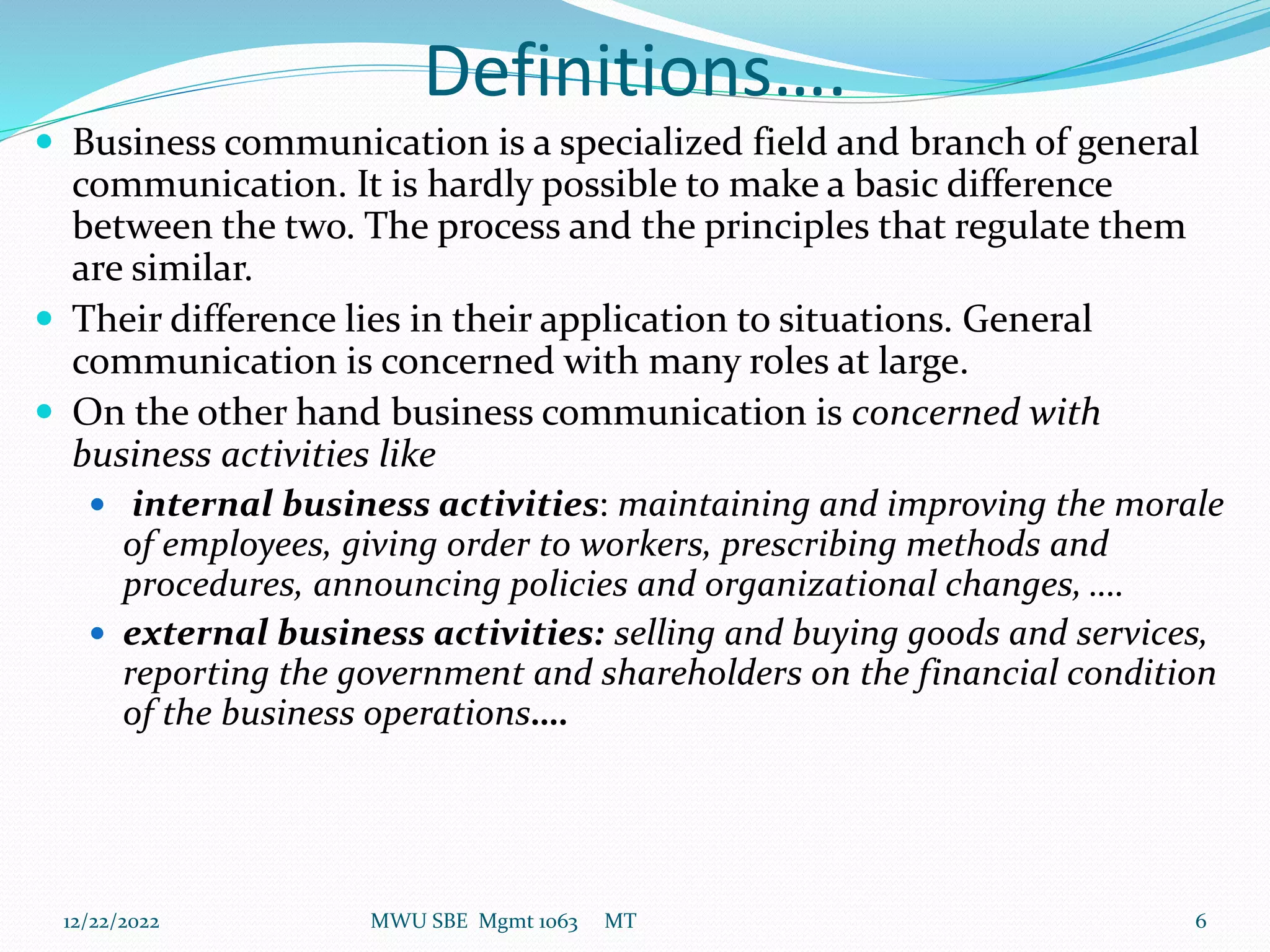 Definitions….
 Business communication is a specialized field and branch of general
communication. It is hardly possible to make a basic difference
between the two. The process and the principles that regulate them
are similar.
 Their difference lies in their application to situations. General
communication is concerned with many roles at large.
 On the other hand business communication is concerned with
business activities like
 internal business activities: maintaining and improving the morale
of employees, giving order to workers, prescribing methods and
procedures, announcing policies and organizational changes, ….
 external business activities: selling and buying goods and services,
reporting the government and shareholders on the financial condition
of the business operations….
12/22/2022 MWU SBE Mgmt 1063 MT 6
 