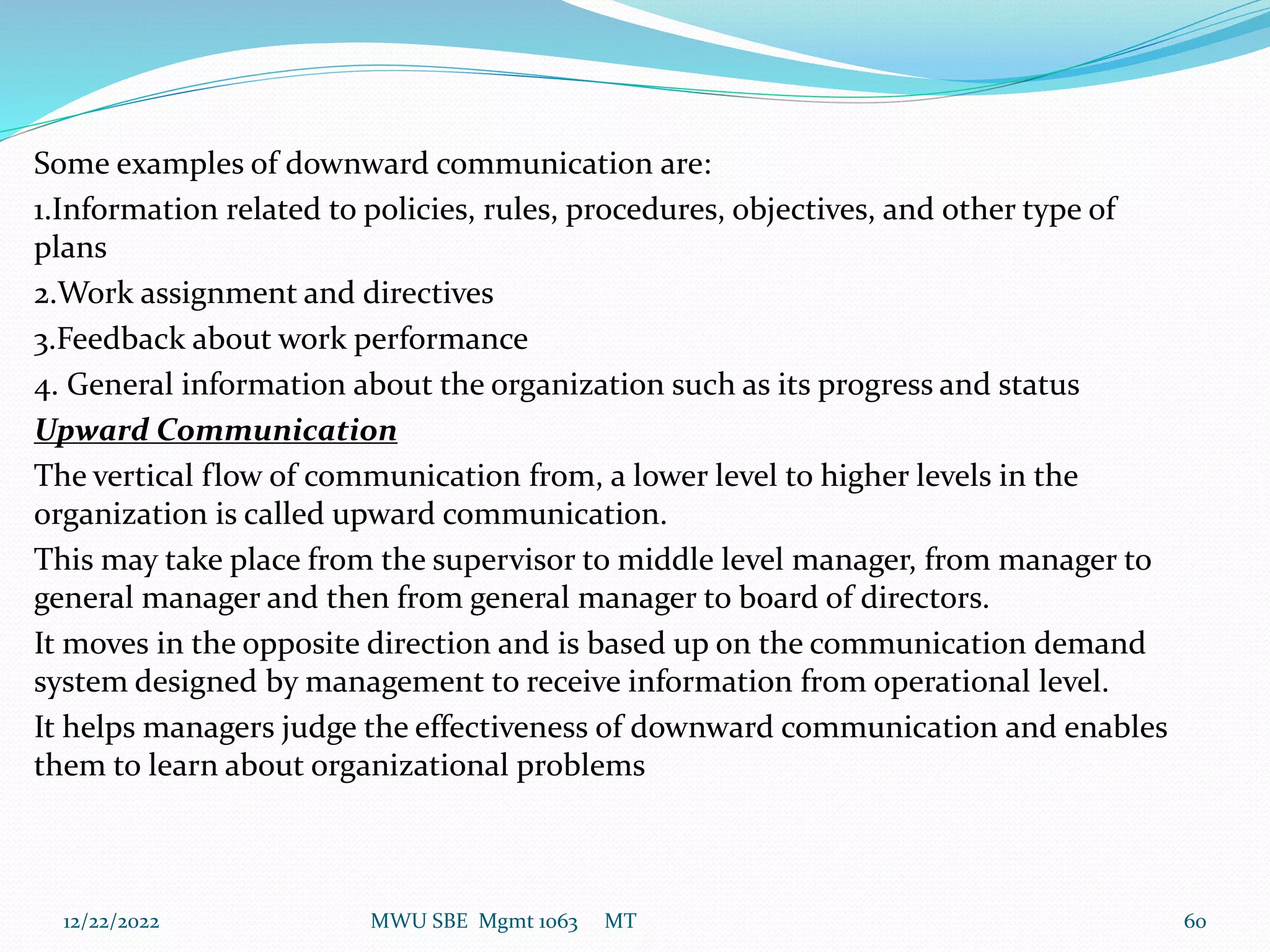 Some examples of downward communication are:
1.Information related to policies, rules, procedures, objectives, and other type of
plans
2.Work assignment and directives
3.Feedback about work performance
4. General information about the organization such as its progress and status
Upward Communication
The vertical flow of communication from, a lower level to higher levels in the
organization is called upward communication.
This may take place from the supervisor to middle level manager, from manager to
general manager and then from general manager to board of directors.
It moves in the opposite direction and is based up on the communication demand
system designed by management to receive information from operational level.
It helps managers judge the effectiveness of downward communication and enables
them to learn about organizational problems
12/22/2022 MWU SBE Mgmt 1063 MT 60
 
