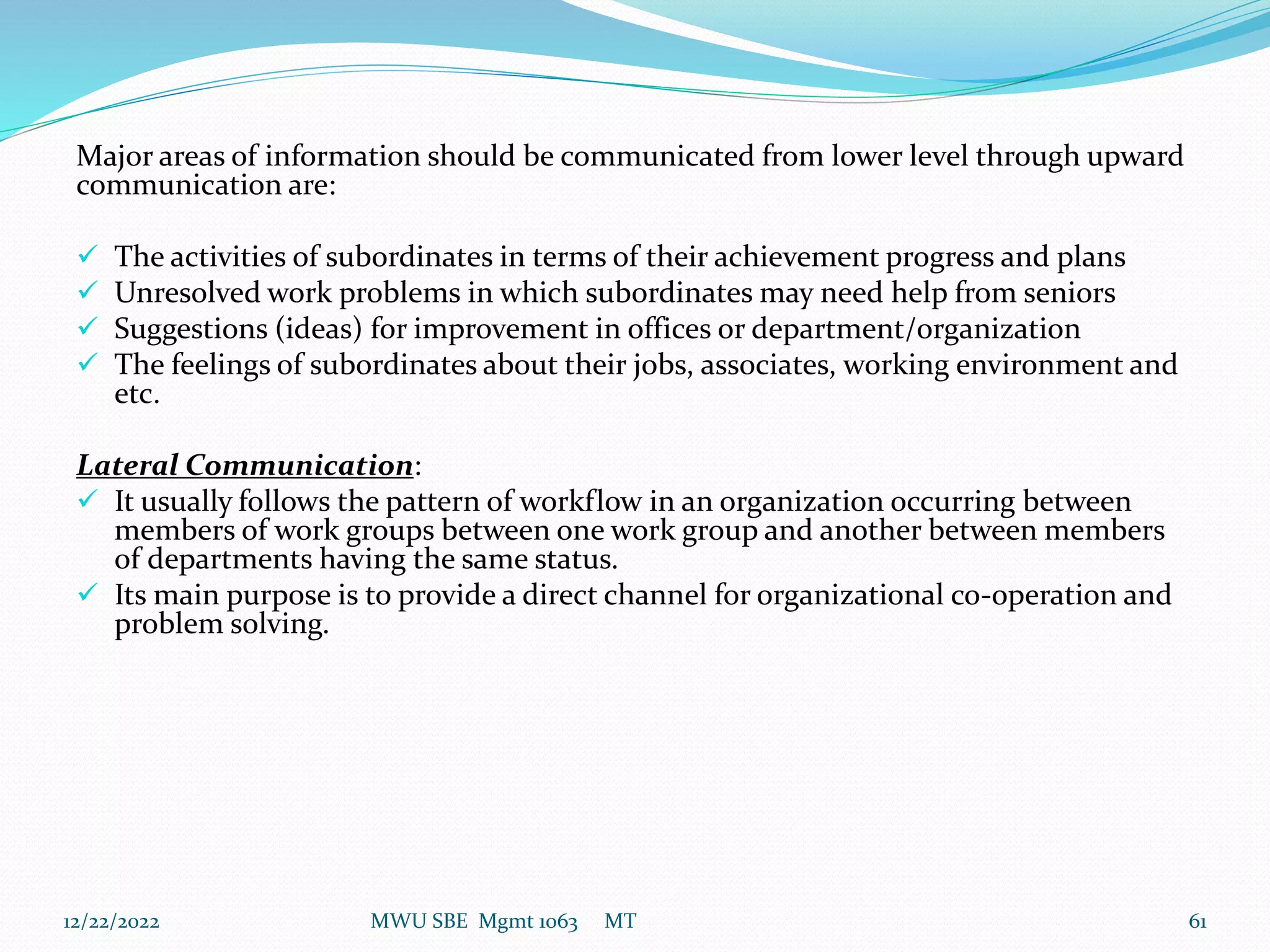 Major areas of information should be communicated from lower level through upward
communication are:
 The activities of subordinates in terms of their achievement progress and plans
 Unresolved work problems in which subordinates may need help from seniors
 Suggestions (ideas) for improvement in offices or department/organization
 The feelings of subordinates about their jobs, associates, working environment and
etc.
Lateral Communication:
 It usually follows the pattern of workflow in an organization occurring between
members of work groups between one work group and another between members
of departments having the same status.
 Its main purpose is to provide a direct channel for organizational co-operation and
problem solving.
12/22/2022 MWU SBE Mgmt 1063 MT 61
 