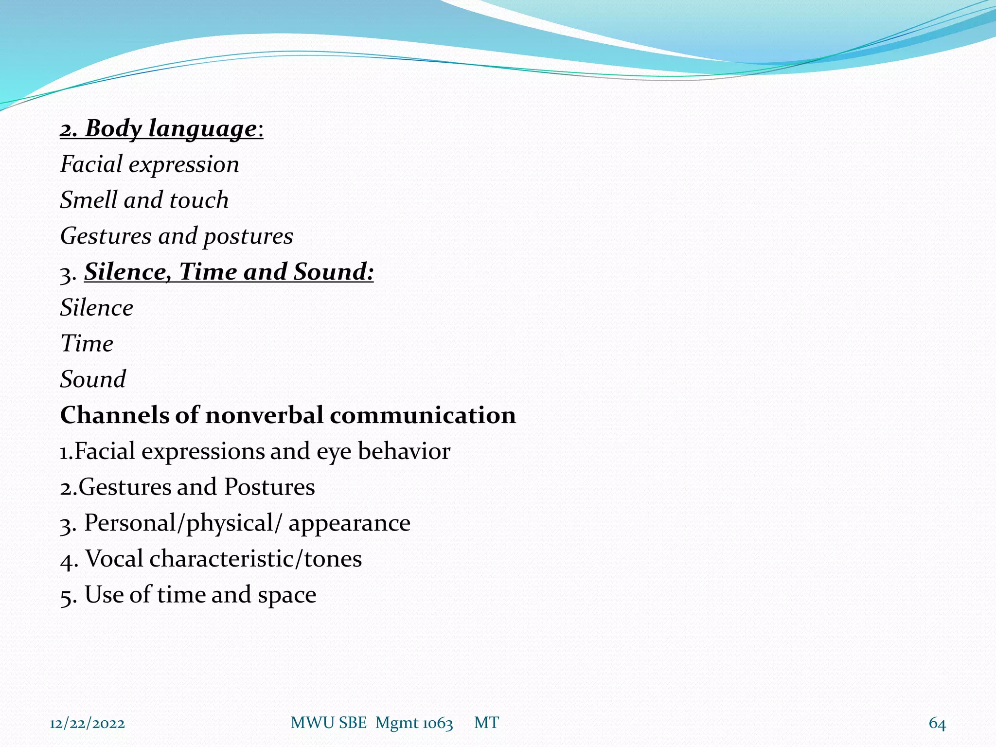2. Body language:
Facial expression
Smell and touch
Gestures and postures
3. Silence, Time and Sound:
Silence
Time
Sound
Channels of nonverbal communication
1.Facial expressions and eye behavior
2.Gestures and Postures
3. Personal/physical/ appearance
4. Vocal characteristic/tones
5. Use of time and space
12/22/2022 MWU SBE Mgmt 1063 MT 64
 