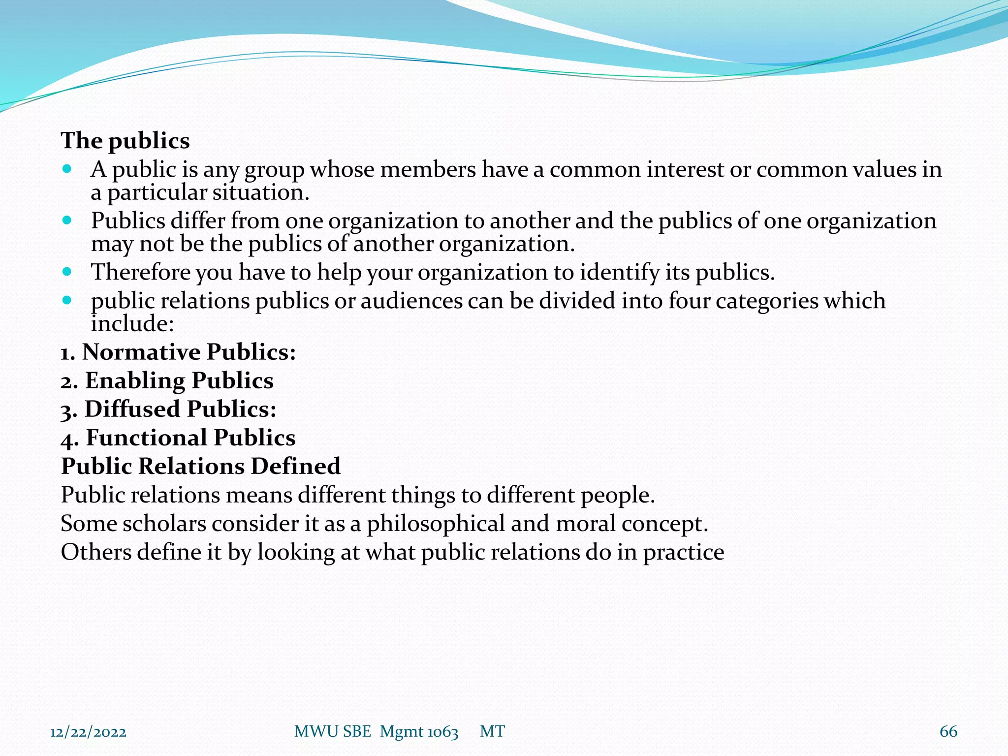 The publics
 A public is any group whose members have a common interest or common values in
a particular situation.
 Publics differ from one organization to another and the publics of one organization
may not be the publics of another organization.
 Therefore you have to help your organization to identify its publics.
 public relations publics or audiences can be divided into four categories which
include:
1. Normative Publics:
2. Enabling Publics
3. Diffused Publics:
4. Functional Publics
Public Relations Defined
Public relations means different things to different people.
Some scholars consider it as a philosophical and moral concept.
Others define it by looking at what public relations do in practice
12/22/2022 MWU SBE Mgmt 1063 MT 66
 