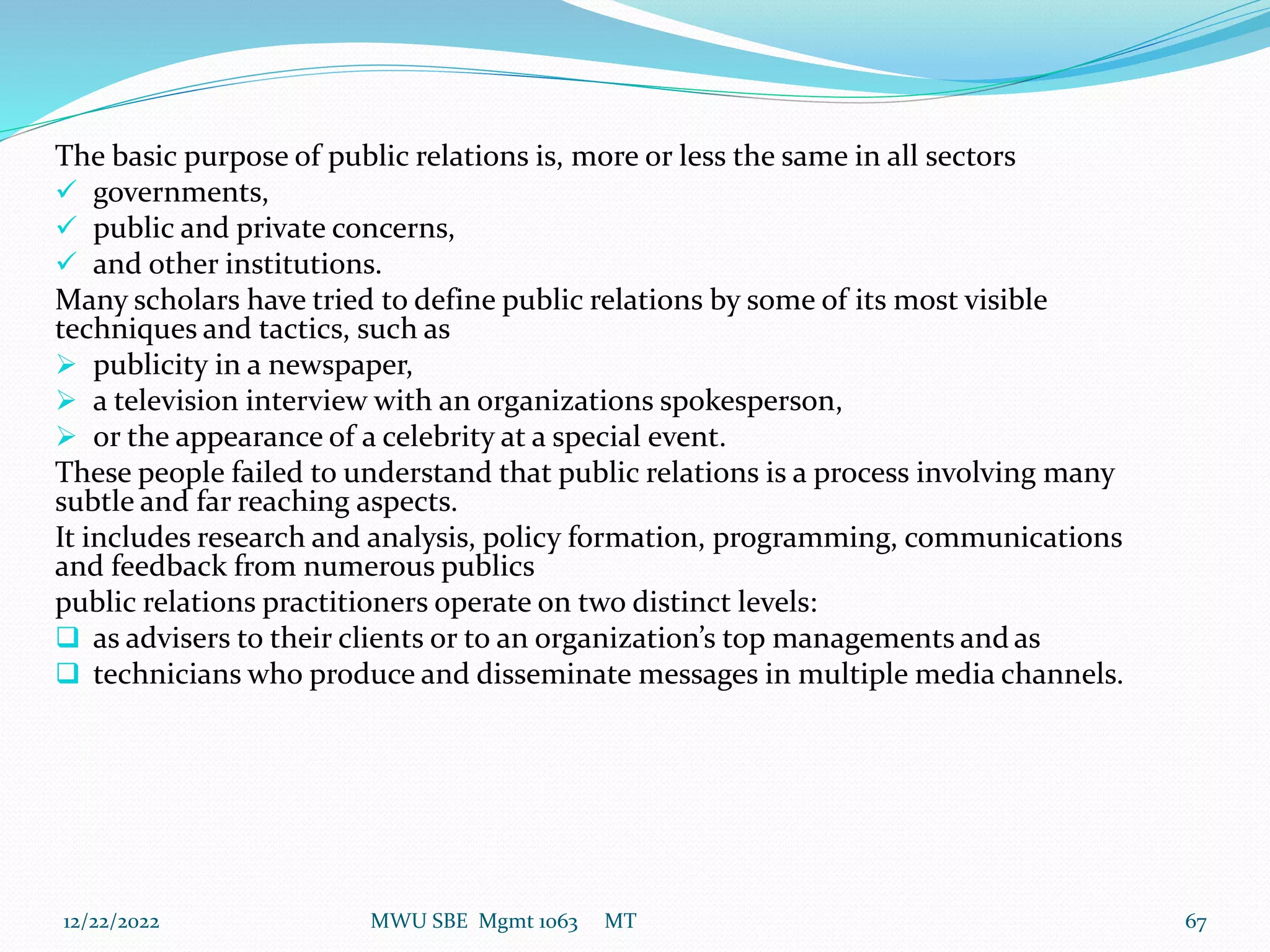 The basic purpose of public relations is, more or less the same in all sectors
 governments,
 public and private concerns,
 and other institutions.
Many scholars have tried to define public relations by some of its most visible
techniques and tactics, such as
 publicity in a newspaper,
 a television interview with an organizations spokesperson,
 or the appearance of a celebrity at a special event.
These people failed to understand that public relations is a process involving many
subtle and far reaching aspects.
It includes research and analysis, policy formation, programming, communications
and feedback from numerous publics
public relations practitioners operate on two distinct levels:
 as advisers to their clients or to an organization’s top managements and as
 technicians who produce and disseminate messages in multiple media channels.
12/22/2022 MWU SBE Mgmt 1063 MT 67
 