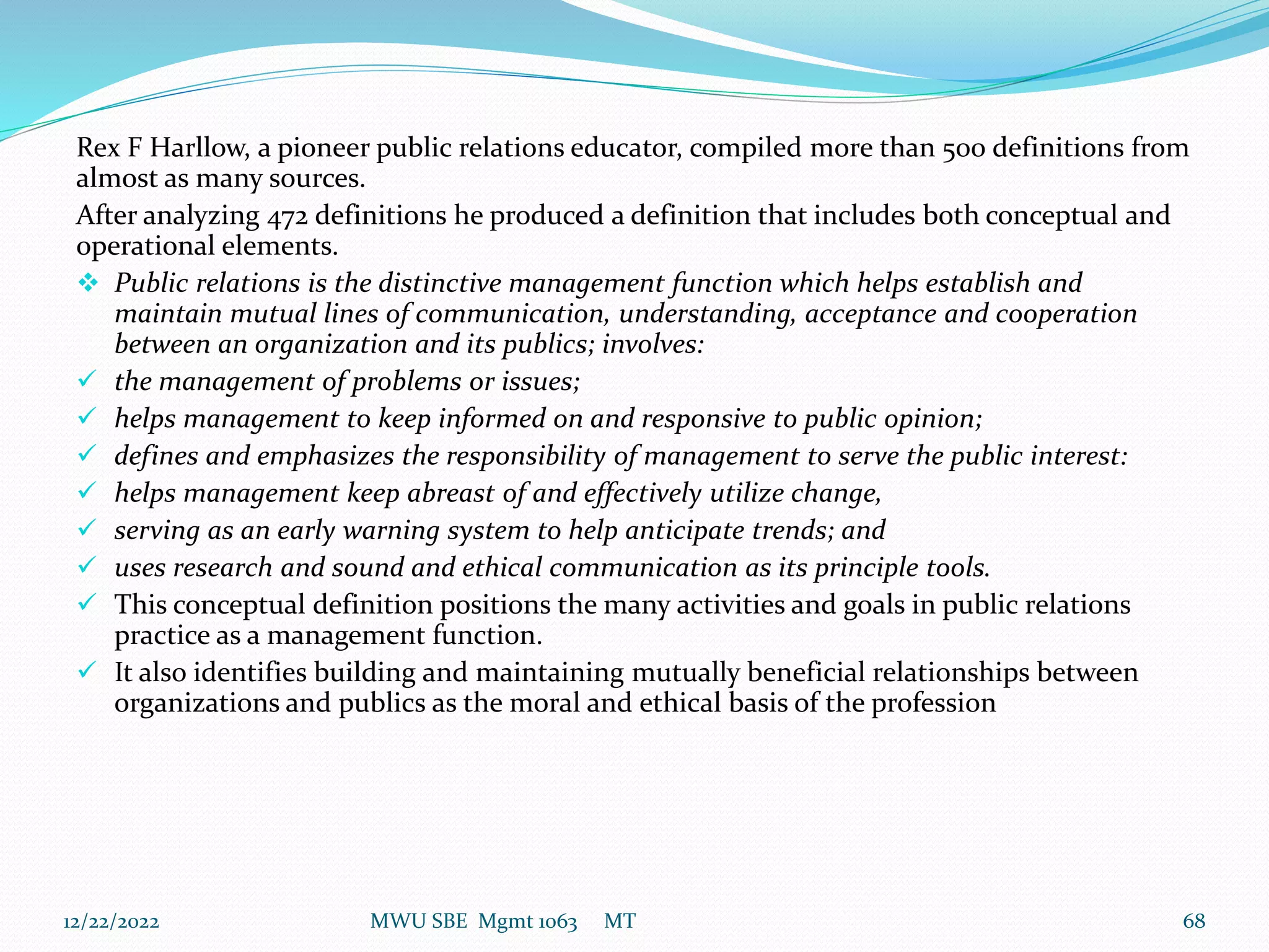 Rex F Harllow, a pioneer public relations educator, compiled more than 500 definitions from
almost as many sources.
After analyzing 472 definitions he produced a definition that includes both conceptual and
operational elements.
 Public relations is the distinctive management function which helps establish and
maintain mutual lines of communication, understanding, acceptance and cooperation
between an organization and its publics; involves:
 the management of problems or issues;
 helps management to keep informed on and responsive to public opinion;
 defines and emphasizes the responsibility of management to serve the public interest:
 helps management keep abreast of and effectively utilize change,
 serving as an early warning system to help anticipate trends; and
 uses research and sound and ethical communication as its principle tools.
 This conceptual definition positions the many activities and goals in public relations
practice as a management function.
 It also identifies building and maintaining mutually beneficial relationships between
organizations and publics as the moral and ethical basis of the profession
12/22/2022 MWU SBE Mgmt 1063 MT 68
 