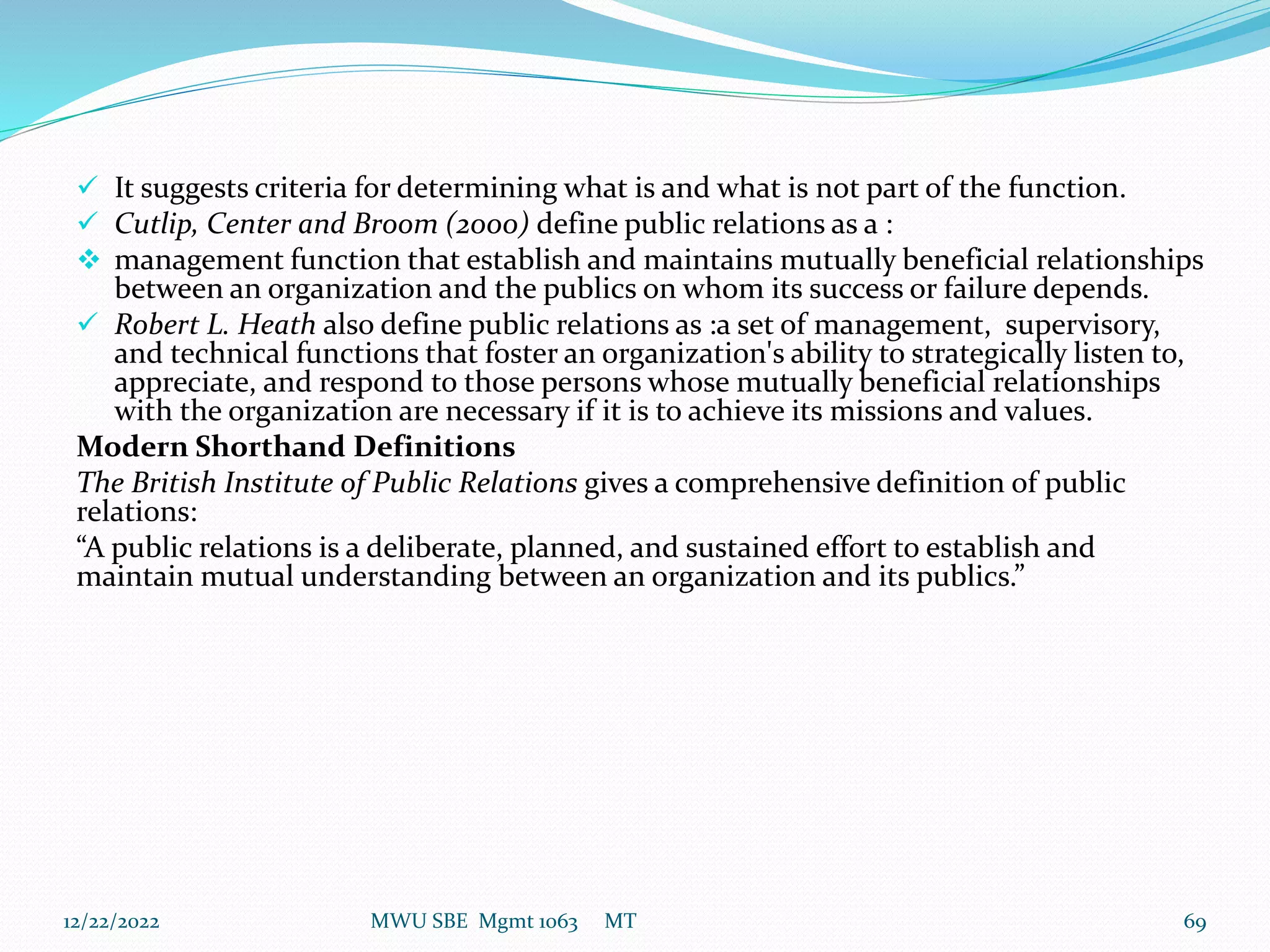 It suggests criteria for determining what is and what is not part of the function.
 Cutlip, Center and Broom (2000) define public relations as a :
 management function that establish and maintains mutually beneficial relationships
between an organization and the publics on whom its success or failure depends.
 Robert L. Heath also define public relations as :a set of management, supervisory,
and technical functions that foster an organization's ability to strategically listen to,
appreciate, and respond to those persons whose mutually beneficial relationships
with the organization are necessary if it is to achieve its missions and values.
Modern Shorthand Definitions
The British Institute of Public Relations gives a comprehensive definition of public
relations:
“A public relations is a deliberate, planned, and sustained effort to establish and
maintain mutual understanding between an organization and its publics.”
12/22/2022 MWU SBE Mgmt 1063 MT 69
 