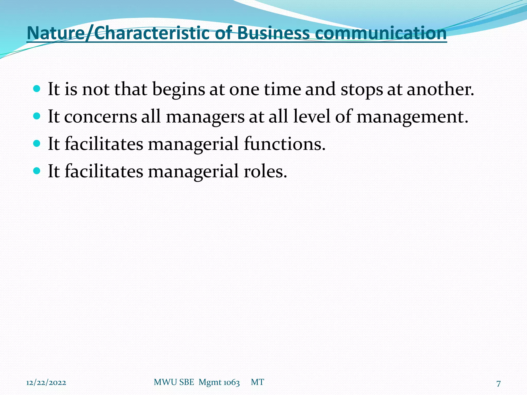 Nature/Characteristic of Business communication
 It is not that begins at one time and stops at another.
 It concerns all managers at all level of management.
 It facilitates managerial functions.
 It facilitates managerial roles.
12/22/2022 MWU SBE Mgmt 1063 MT 7
 