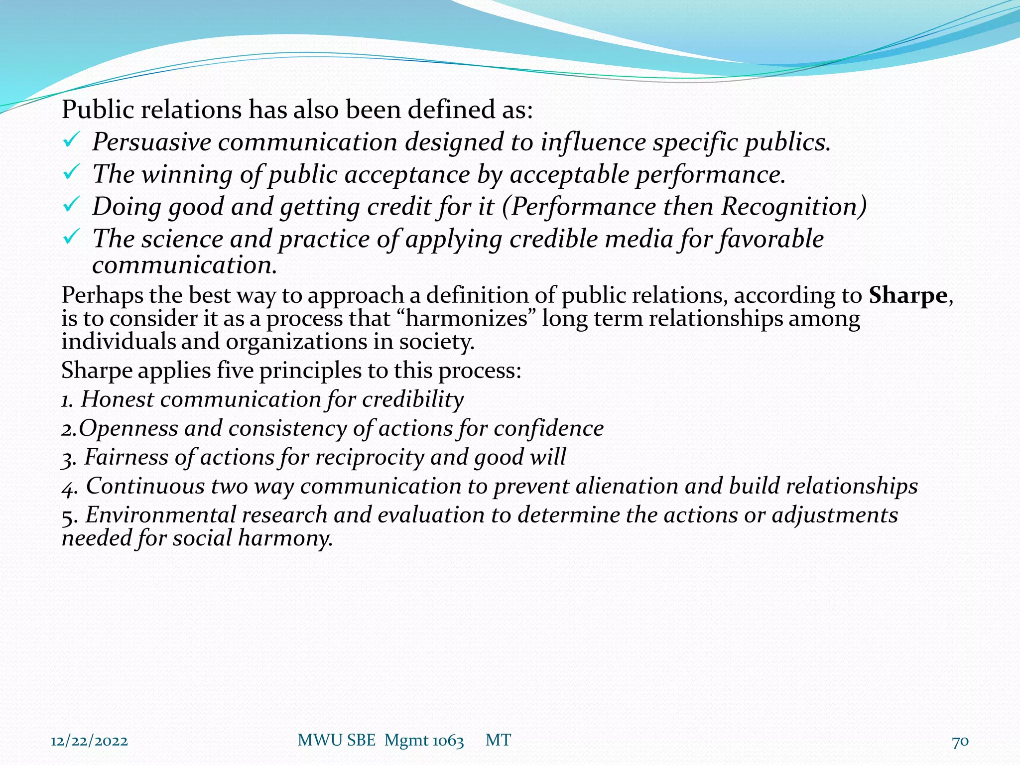 Public relations has also been defined as:
 Persuasive communication designed to influence specific publics.
 The winning of public acceptance by acceptable performance.
 Doing good and getting credit for it (Performance then Recognition)
 The science and practice of applying credible media for favorable
communication.
Perhaps the best way to approach a definition of public relations, according to Sharpe,
is to consider it as a process that “harmonizes” long term relationships among
individuals and organizations in society.
Sharpe applies five principles to this process:
1. Honest communication for credibility
2.Openness and consistency of actions for confidence
3. Fairness of actions for reciprocity and good will
4. Continuous two way communication to prevent alienation and build relationships
5. Environmental research and evaluation to determine the actions or adjustments
needed for social harmony.
12/22/2022 MWU SBE Mgmt 1063 MT 70
 