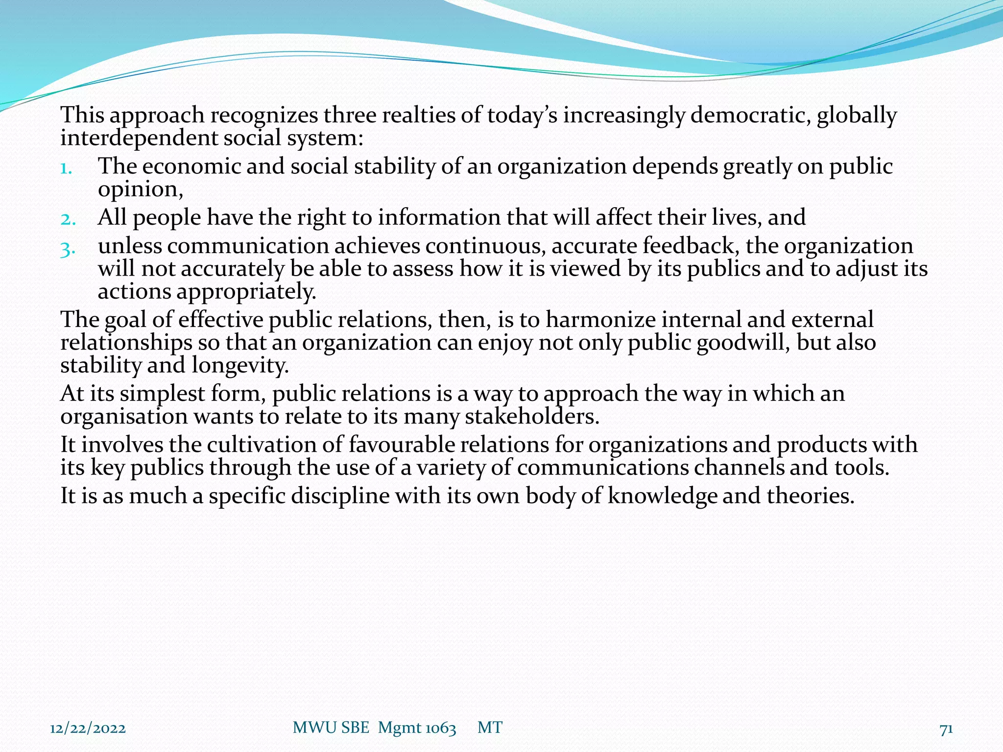 This approach recognizes three realties of today’s increasingly democratic, globally
interdependent social system:
1. The economic and social stability of an organization depends greatly on public
opinion,
2. All people have the right to information that will affect their lives, and
3. unless communication achieves continuous, accurate feedback, the organization
will not accurately be able to assess how it is viewed by its publics and to adjust its
actions appropriately.
The goal of effective public relations, then, is to harmonize internal and external
relationships so that an organization can enjoy not only public goodwill, but also
stability and longevity.
At its simplest form, public relations is a way to approach the way in which an
organisation wants to relate to its many stakeholders.
It involves the cultivation of favourable relations for organizations and products with
its key publics through the use of a variety of communications channels and tools.
It is as much a specific discipline with its own body of knowledge and theories.
12/22/2022 MWU SBE Mgmt 1063 MT 71
 