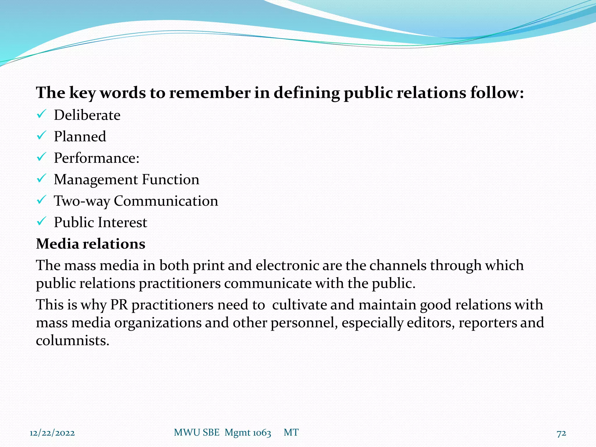The key words to remember in defining public relations follow:
 Deliberate
 Planned
 Performance:
 Management Function
 Two-way Communication
 Public Interest
Media relations
The mass media in both print and electronic are the channels through which
public relations practitioners communicate with the public.
This is why PR practitioners need to cultivate and maintain good relations with
mass media organizations and other personnel, especially editors, reporters and
columnists.
12/22/2022 MWU SBE Mgmt 1063 MT 72
 