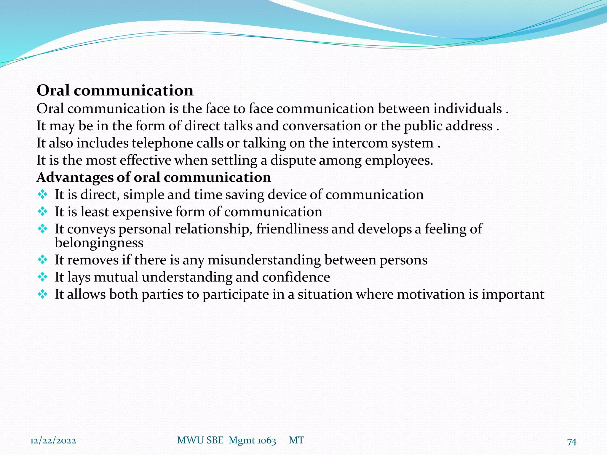 Oral communication
Oral communication is the face to face communication between individuals .
It may be in the form of direct talks and conversation or the public address .
It also includes telephone calls or talking on the intercom system .
It is the most effective when settling a dispute among employees.
Advantages of oral communication
 It is direct, simple and time saving device of communication
 It is least expensive form of communication
 It conveys personal relationship, friendliness and develops a feeling of
belongingness
 It removes if there is any misunderstanding between persons
 It lays mutual understanding and confidence
 It allows both parties to participate in a situation where motivation is important
12/22/2022 MWU SBE Mgmt 1063 MT 74
 