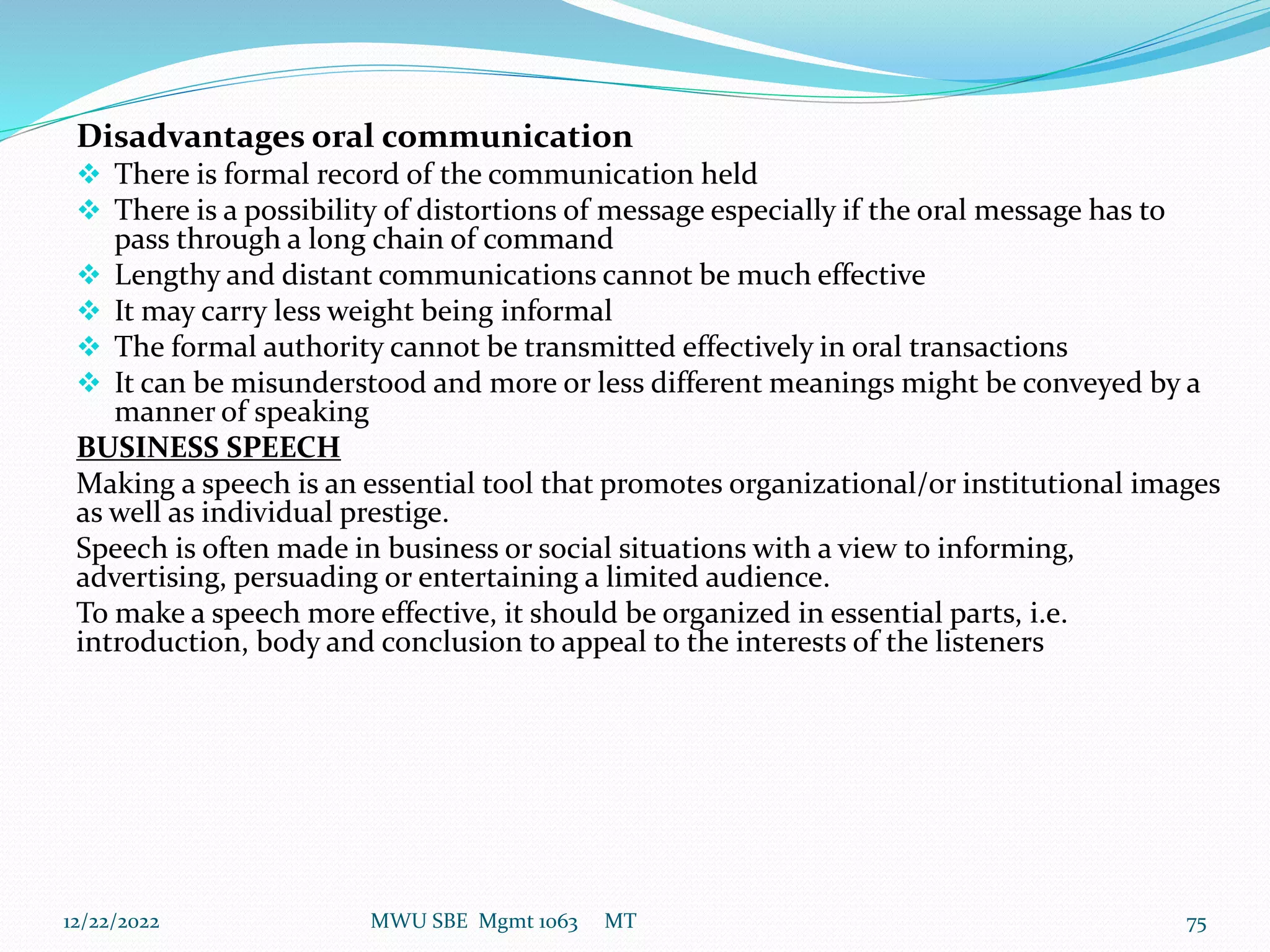 Disadvantages oral communication
 There is formal record of the communication held
 There is a possibility of distortions of message especially if the oral message has to
pass through a long chain of command
 Lengthy and distant communications cannot be much effective
 It may carry less weight being informal
 The formal authority cannot be transmitted effectively in oral transactions
 It can be misunderstood and more or less different meanings might be conveyed by a
manner of speaking
BUSINESS SPEECH
Making a speech is an essential tool that promotes organizational/or institutional images
as well as individual prestige.
Speech is often made in business or social situations with a view to informing,
advertising, persuading or entertaining a limited audience.
To make a speech more effective, it should be organized in essential parts, i.e.
introduction, body and conclusion to appeal to the interests of the listeners
12/22/2022 MWU SBE Mgmt 1063 MT 75
 