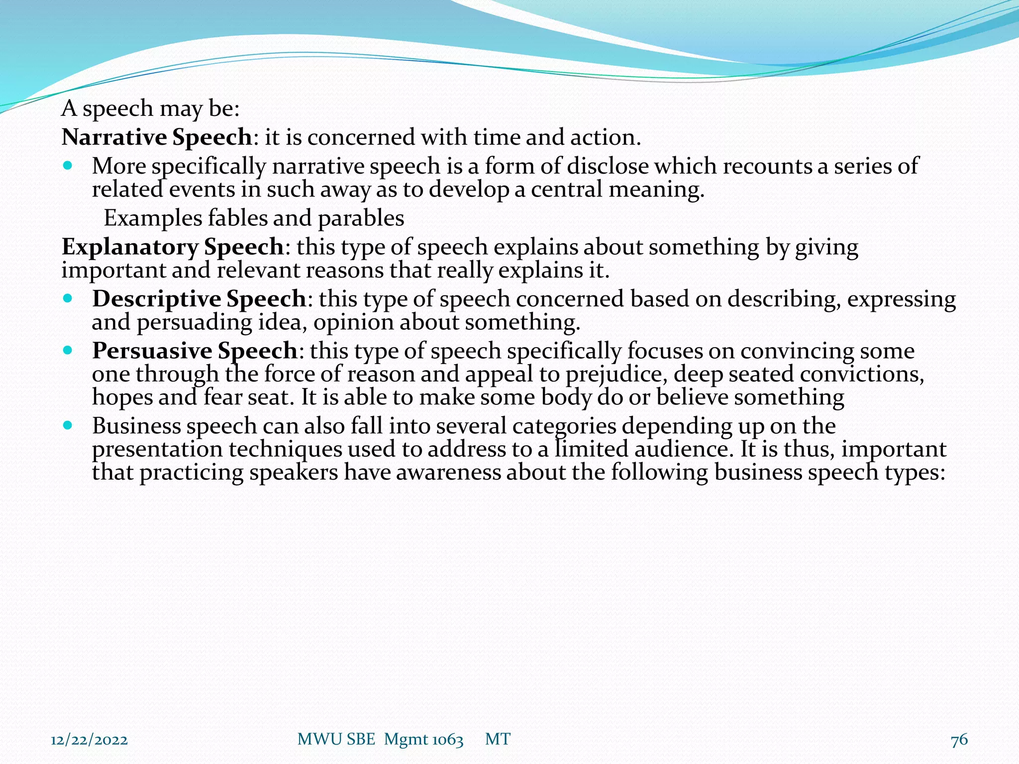 A speech may be:
Narrative Speech: it is concerned with time and action.
 More specifically narrative speech is a form of disclose which recounts a series of
related events in such away as to develop a central meaning.
Examples fables and parables
Explanatory Speech: this type of speech explains about something by giving
important and relevant reasons that really explains it.
 Descriptive Speech: this type of speech concerned based on describing, expressing
and persuading idea, opinion about something.
 Persuasive Speech: this type of speech specifically focuses on convincing some
one through the force of reason and appeal to prejudice, deep seated convictions,
hopes and fear seat. It is able to make some body do or believe something
 Business speech can also fall into several categories depending up on the
presentation techniques used to address to a limited audience. It is thus, important
that practicing speakers have awareness about the following business speech types:
12/22/2022 MWU SBE Mgmt 1063 MT 76
 